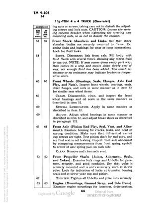 TM 9-805 
34 
MAINTENANCE 
6,000 
Mile 
(six 
mint*) 
1,000 
Mill 
(mo«- 
IhlO 
58 
58 
58 
60 
60 
60 
60 
60 
61 
61 
62 
62 
62 
63 
63 
TVa-TON 4x4 TRUCK (Chevrolet) 
ing nuts or screws, taking care not to disturb the adjust-ing 
screws and lock nuts. CAUTION: Loosen the steer-ing 
column bracket when tightening the steering case 
mounting nuts, so as not to distort the column. 
Front Shock Absorbers and Links. See that shock 
absorber bodies are securely mounted to frame. Ex-amine 
links and bushings for wear or loose connections. 
Look for fluid leaks. 
SERVE. Disconnect link from axle. Fill body with 
fluid. Work arm several times, allowing any excess fluid 
to run out. NOTE: // arm comes down easily part way, 
then comes to a stop and moves down slowly rest of 
Generated on 2013-06-13 18:56 GMT / http://hdl.handle.net/2027/uc1.b3243764 
Public Domain, Google-digitized / http://www.hathitrust.org/access_use#pd-google 
way, not enough fluid has been added. Too much re-sistance 
or no resistance may indicate broken or inoper-ative 
units. 
Front Wheels (Bearings, Seals, Flanges, Axle End 
Play, and Nuts). Inspect front wheels, bearings, seals, 
drive flanges, and nuts in same manner as in item 52 
for similar rear wheel items. 
CLEAN. Disassemble, clean, and inspect the front 
wheel bearings and oil seals in the same manner as 
described in item 52. 
SPECIAL LUBRICATION. Apply in same manner as 
described in item 52. 
ADJUST. Adjust wheel bearings in same manner as 
described in item 52, and adjust brake shoes as described 
in paragraph 122. 
Front Axle (Pinion End Play, Seal, Vent, and Aline-ment). 
Examine housing for cracks, leaks, and bent or 
sprung condition. Make sure that differential carrier 
cap screws are tight. Test pinion shaft for end play, and 
see that seal is not leaking. Inspect front axle alinement 
by comparing measurements from front spring eyebolt 
to center of axle spring pad, on each side. 
CLEAN. Remove and clean axle vent. 
Front Propeller Shafts (Joints, Alinement, Seals, 
and Yokes). Examine lock rings and U-bolts for pres-ence, 
security, and good condition. See that yoke is 
securely mounted and is not excessively worn at sleeve 
yoke. Look for indication of leaks at trunnion bearing 
seals and at sleeve yoke cap and gasket. 
TIGHTEN. Tighten all U-bolts and yoke nuts securely. 
Engine (Mountings, Ground Strap, and Side Pans). 
 