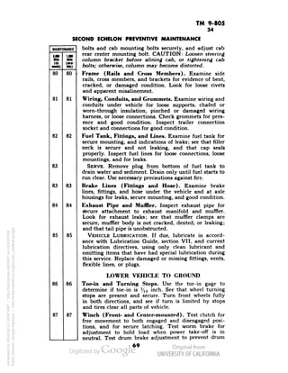TM 9-805 
MAINTENANCE 
LM 
Ull 
Mite 
• 
(£ 
(Kl- 
MiU) 
wy> 
80 
80 
81 
81 
82 
82 
83 
83 
83 
84 
84 
85 
85 
86 
86 
87 
87 
34 
SECOND ECHELON PREVENTIVE MAINTENANCE 
bolts and cab mounting bolts securely, and adjust cab 
rear center mounting bolt. CAUTION: Loosen steering 
column bracket before alining cab, or tightening cab 
bolts; otherwise, column may become distorted. 
Frame (Rails and Cross Members). Examine side 
rails, cross members, and brackets for evidence of bent, 
cracked, or damaged condition. Look for loose rivets 
and apparent misalinement. 
Wiring, Conduits, and Crommets. Examine wiring and 
conduits under vehicle for loose supports, chafed or 
Generated on 2013-06-13 20:04 GMT / http://hdl.handle.net/2027/uc1.b3243764 
Public Domain, Google-digitized / http://www.hathitrust.org/access_use#pd-google 
worn-through insulation, pinched or damaged wiring 
harness, or loose connections. Check grommets for pres-ence 
and good condition. Inspect trailer connection 
socket and connections for good condition. 
Fuel Tank, Fittings, and Lines. Examine fuel tank for 
secure mounting, and indications of leaks; see that filler 
neck is secure and not leaking, and that cap seals 
properly. Inspect fuel lines for loose connections, loose 
mountings, and for leaks. 
SERVE. Remove plug from bottom of fuel tank to 
drain water and sediment. Drain only until fuel starts to 
run clear. Use necessary precautions against fire. 
Brake Lines (Fittings and Hose). Examine brake 
lines, fittings, and hose under the vehicle and at axle 
housings for leaks, secure mounting, and good condition. 
Exhaust Pipe and Muffler. Inspect exhaust pipe for 
Secure attachment to exhaust manifold and muffler. 
Look for exhaust leaks; see that muffler clamps are 
secure, muffler body is not cracked, dented, or leaking; 
and that tail pipe is unobstructed. 
VEHICLE LUBRICATION. If due, lubricate in accord-ance 
with Lubrication Guide, section VII, and current 
lubrication directives, using only clean lubricant and 
omitting items that have had special lubrication during 
this service. Replace damaged or missing fittings, vents, 
flexible lines, or plugs. 
LOWER VEHICLE TO GROUND 
Toe-in and Turning Stops. Use the toe-in gage to 
determine if toe-in is V16 inch. See that wheel turning 
stops are present and secure. Turn front wheels fully 
in both directions, and see if turn is limited by stops 
 