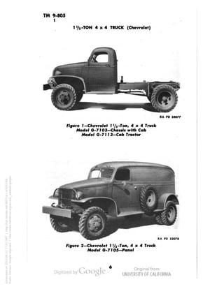 TM 9-805 
1 
t-TON 4x4 TRUCK (Chevrolet) 
RA PD 33077 
Figure 1 —Chevrolet I '/a -Ton, 4x4 Truck 
Model G-7103-Chassis with Cab 
Model 6-7113-Cab Tractor 
RA PD 33078 
Figure 2—Chevrolet 1 '/2 -Ton, 4x4 Truck 
Model G-71 OS-Panel 
Generated on 2013-06-13 17:21 GMT / http://hdl.handle.net/2027/uc1.b3243764 
Public Domain, Google-digitized / http://www.hathitrust.org/access_use#pd-google 
 
