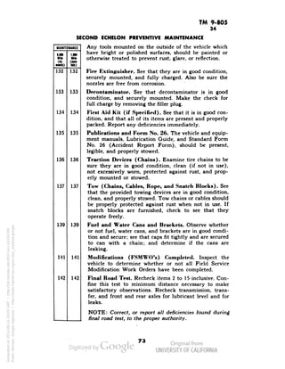 TM 9-805 
34 
SECOND ECHELON PREVENTIVE MAINTENANCE 
MAINTENANCE 
MM 
•ulk) 
1,001 
tw» 
132 
133 
134 
135 
136 
137 
132 
133 
134 
135 
136 
137 
139 
141 
142 
139 
141 
142 
Any tools mounted on the outside of the vehicle which 
have bright or polished surfaces, should be painted or 
otherwise treated to prevent rust, glare, or reflection. 
Fire Extinguisher. See that they are in good condition, 
securely mounted, and fully charged. Also be sure the 
nozzles are free from corrosion. 
Decontaminator. See that decontaminator is in good 
condition, and securely mounted. Make the check for 
full charge by removing the filler plug. 
First Aid Kit (if Specified). See that it is in good con-dition, 
and that all of its items are present and properly 
packed. Report any deficiencies immediately. 
Publications and Form No. 26. The vehicle and equip-ment 
manuals, Lubrication Guide, and Standard Form 
No. 26 (Accident Report Form), should be present, 
legible, and properly stowed. 
Traction Devices (Chains). Examine tire chains to be 
sure they are in good condition, clean (if not in use), 
not excessively worn, protected against rust, and prop-erly 
mounted or stowed. 
Tow (Chains, Cables, Rope, and Snatch Blocks). See 
that the provided towing devices are in good condition, 
clean, and properly stowed. Tow chains or cables should 
be properly protected against rust when not in use. If 
snatch blocks are furnished, check to see that they 
operate freely. 
Fuel and Water Cans and Brackets. Observe whether 
or not fuel, water cans, and brackets are in good condi-tion 
and secure; see that caps fit tightly and are secured 
to can with a chain; and determine if the cans are 
leaking. 
Modifications (FSMWO's) Completed. Inspect the 
vehicle to determine whether or not all Field Service 
Modification Work Orders have been completed. 
Final Road Test. Recheck items 2 to 15-inclusive. Con-fine 
this test to minimum distance necessary to make 
satisfactory observations. Recheck transmission, trans-fer, 
and front and rear axles for lubricant level and for 
leaks. 
NOTE: Correct, or report all deficiencies found during 
final road test, to the proper authority. 
73 
Generated on 2013-06-13 20:05 GMT / http://hdl.handle.net/2027/uc1.b3243764 
Public Domain, Google-digitized / http://www.hathitrust.org/access_use#pd-google 
 