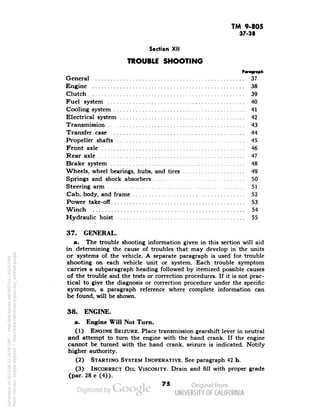 TM 9-805 
37-38 
Section XII 
TROUBLE SHOOTING 
General 37 
Engine 38 
Clutch 39 
Fuel system 40 
Cooling system 41 
Electrical system 42 
Transmission 43 
Transfer case 44 
Propeller shafts 45 
Front axle 46 
Rear axle 47 
Brake system 48 
Wheels, wheel bearings, hubs, and tires 49 
Springs and shock absorbers 50 
Steering arm 51 
Cab, body, and frame 52 
Power take-off 53 
Winch ,. 54 
Hydraulic hoist 55 
37. GENERAL. 
a. The trouble shooting information given in this section will aid 
in determining the cause of troubles that may develop in the units 
or systems of the vehicle. A separate paragraph is used for trouble 
shooting on each vehicle unit or system. Each trouble symptom 
carries a subparagraph heading followed by itemized possible causes 
of the trouble and the tests or correction procedures. If it is not prac-tical 
to give the diagnosis or correction procedure under the specific 
symptom, a paragraph reference where complete information can 
be found, will be shown. 
38. ENGINE. 
a. Engine Will Not Turn. 
(1) ENGINE SEIZURE. Place transmission gearshift lever in neutral 
and attempt to turn the engine with the hand crank. If the engine 
cannot be turned with the hand crank, seizure is indicated. Notify 
higher authority. 
(2) STARTING SYSTEM INOPERATIVE. See paragraph 42 b. 
(3) INCORRECT OIL VISCOSITY. Drain and fill with proper grade 
(par. 28 c (4)). 
73 
Generated on 2013-06-13 20:06 GMT / http://hdl.handle.net/2027/uc1.b3243764 
Public Domain, Google-digitized / http://www.hathitrust.org/access_use#pd-google 
 