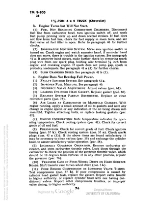 TM 9-805 
38 
1 V2-TON 4x4 TRUCK (Chevrolet) 
b. Engine Turns but Will Not Start. 
(1) FUEL NOT REACHING COMBUSTION CHAMBERS. Disconnect 
fuel line from carburetor bowl, turn ignition switch off, and work 
fuel pump priming lever up and down several strokes. If fuel does 
not flow from fuel line, check for fuel supply in main tank, and see 
that valve at fuel filter is open. Refer to paragraph 40 for further 
checks. 
(2) INOPERATIVE IGNITION SYSTEM. Make sure ignition switch is 
turned on. Crank engine and watch ammeter hand; if ammeter hand 
does not move, there is trouble in the ignition system. See paragraph 
42 a. If ammeter hand moves, make further check by removing spark 
plug wire from one spark plug, holding wire terminal % mch from 
engine, and cranking engine. If spark does not jump gap, spark is 
probably inadequate. See paragraph 42 a (3) for further checks. 
(3) SLOW CRANKING SPEED. See paragraph 42 b (1). 
c. Engine Does Not Develop Full Power. 
(1) FAULTY IGNITION SYSTEM. See paragraph 42 a. 
(2) IMPROPER FUEL MIXTURE. See paragraph 40. 
(3) INCORRECT VALVE ADJUSTMENT. Adjust valves (par. 61). 
(4) LEAKING CYLINDER HEAD GASKET. Replace gasket (par. 60). 
(5) EXHAUST SYSTEM PARTLY RESTRICTED. Replace or clean 
restricted parts (par. 78). 
(6) AIR LEAKS AT CARBURETOR OR MANIFOLD GASKETS. With 
engine running, apply a small amount of oil to gaskets and note any 
change in engine speed, or any indication of the oil being drawn into 
manifold. Tighten attaching bolts, or replace leaking gaskets (par. 
62). 
(7) ENGINE OVERHEATING. Note temperature indicator for oper-ating 
temperature. Check cooling cystem (par. 41). Check for correct 
. grade of oil and fuel. 
(8) PREIGNITION. Check for correct grade of fuel. Check ignition 
timing (par.-57 k). Check cooling system (par. 57 n). Check spark 
plugs (par. 42 a (3)). If the above items are found satisfactory, it 
may be necessary to clean carbon (par. 59) and exchange the cylinder 
head, to assure satisfactory valve operation (par. 58). 
(9) INCORRECT GOVERNOR OPERATION. Remove carburetor air 
cleaner, and open carburetor throttle valve. Look down through the 
carburetor to check the position of the governor throttle valve, which 
should be 10 degrees from vertical. If in any other position, replace 
the governor (par. 76). 
(10) TRANSFER CASE IN FOUR-WHEEL DRIVE ON HARD SURFACE 
ROADS. Shift transfer case to two-wheel drive (par. 5 k). 
(11) POOR ENGINE COMPRESSION OR IMPROPER VALVE TIMING. 
Test compression (par. 57 b). If poor compression is caused by 
cylinder head gasket leak, replace the gasket. Report valve trouble 
to higher authority, or replace cylinder head with one having con-ditioned 
valves. Report other compression troubles, or improper 
valve timing, to higher authority. 
76 
Generated on 2013-06-13 20:06 GMT / http://hdl.handle.net/2027/uc1.b3243764 
Public Domain, Google-digitized / http://www.hathitrust.org/access_use#pd-google 
 