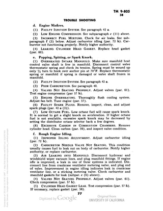 TM 9-805 
38 
TROUBLE SHOOTING 
il. Engine Misfires. 
(1) FAULTY IGNITION SYSTEM. See paragraph 42 a. 
(2) Low ENGINE COMPRESSION. See subparagraph c (11) above. 
(3) INCORRECT FUEL MIXTURE. Check for air leaks. See sub-paragraph 
( (3) below. Adjust carburetor idling (par. 72 b). Car-buretor 
not functioning properly. Notify higher authority. 
(4) LEAKING CYLINDER HEAD GASKET. Replace head gasket 
(par. 60). 
e. Popping, Spitting, or Spark Knock. 
(1) OVERHEATED INTAKE MANIFOLD. Make sure manifold heat 
control valve shaft is free in manifold. Disconnect control valve 
thermostatic spring and check its tension. Spring must be wound up 
only y2 turn to hook over anchor pin at 70°F. Replace thermostatic 
spring or manifold if spring is damaged or valve shaft frozen in 
manifold. 
(2) FAULTY INGITION SYSTEM. See paragraph 42 a. 
(3) POOR CARBURETION. See paragraph 40. 
(4) VALVES NOT SEATING PROPERLY. Adjust valves (par. 61). 
Test engine compression (par 57 b). 
(5) ENGINE OVERHEATING. Thoroughly flush cooling system. 
Adjust fan belt. Tune engine (par. 57). 
(6) FAULTY SPARK PLUGS. Remove, inspect, clean, and adjust 
spark plugs (par. 42 a (3)). 
(7) Low OCTANE FUEL. Low octane fuel will cause spark knock. 
It is normal to get a slight knock on acceleration. If higher octane 
fuel is not available, excessive spark knock may be decreased by 
setting the distributor octane selector back a few degrees. 
(8) EXCESSIVE CARBON IN COMBUSTION CHAMBERS. Remove 
cylinder head. Clean carbon (par. 59), and inspect valve condition. 
f. Rough Engine Idling. 
(1) IMPROPER IDLING ADJUSTMENT. Adjust carburetor idling 
(par. 72 b). 
(2) CARBURETOR NEEDLE VALVE NOT SEATING. This condition 
usually causes fuel to leak out on body of carburetor. Notify higher 
authority, or replace carburetor. 
(3) AIR LEAKING INTO MANIFOLD. Disconnect hydrovac and 
windshield wiper vacuum lines, and plug manifold fittings. If engine 
idle is improved, a leak in one of these systems is indicated. Dis-connect 
line from crankcase ventilator metering valve, and plug end 
of valve. Improvement in engine idling indicates leak in crankcase 
ventilator line, or a sticking metering valve. Check carburetor and 
manifold gaskets for leak (subpar. c (6) above). 
(4) VALVES NOT SEATING PROPERLY. Adjust valves (par. 61). 
Check compression (par. 57 b). 
(5) CYLINDER HEAD GASKET LEAK. Test compression (par. 57 b). 
If necessary, replace gasket (par. 58). 
77 
Generated on 2013-06-13 20:41 GMT / http://hdl.handle.net/2027/uc1.b3243764 
Public Domain, Google-digitized / http://www.hathitrust.org/access_use#pd-google 
 