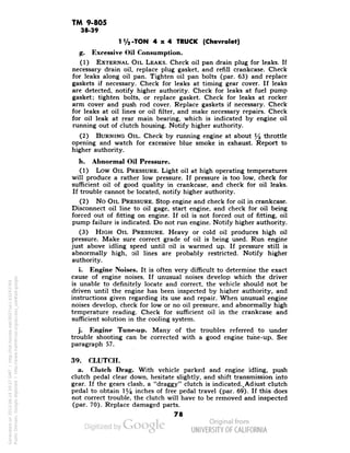 TM 9-805 
38-39 
1V2-TON 4x4 TRUCK (Chevrolet) 
g. Excessive Oil Consumption. 
(1) EXTERNAL OIL LEAKS. Check oil pan drain plug for leaks. If 
necessary drain oil, replace plug gasket, and refill crankcase. Check 
for leaks along oil pan. Tighten oil pan bolts (par. 63) and replace 
gaskets if necessary. Check for leaks at timing gear cover. If leaks 
are detected, notify higher authority. Check for leaks at fuel pump 
gasket; tighten bolts, or replace gasket. Check for leaks at rocker 
arm cover and push rod cover. Replace gaskets if necessary. Check 
for leaks at oil lines or oil filter, and make necessary repairs. Check 
for oil leak at rear main bearing, which is indicated by engine oil 
running out of clutch housing. Notify higher authority. 
(2) BURNING OIL. Check by running engine at about % throttle 
opening and watch for excessive blue smoke in exhaust. Report to 
higher authority. 
li. Abnormal Oil Pressure. 
(1) Low OIL PRESSURE. Light oil at high operating temperatures 
will produce a rather low pressure. If pressure is too low, check for 
sufficient oil of good quality in crankcase, and check for oil leaks. 
If trouble cannot be located, notify higher authority. 
(2) No OIL PRESSURE. Stop engine and check for oil in crankcase. 
Disconnect oil line to oil gage, start engine, and check for oil being 
forced out of fitting on engine. If oil is not forced out of fitting, oil 
pump failure is indicated. Do not run engine. Notify higher authority. 
(3) HIGH OIL PRESSURE. Heavy or cold oil produces high oil 
pressure. Make sure correct grade of oil is being used. Run engine 
just above idling speed until oil is warmed up. If pressure still is 
abnormally high, oil lines are probably restricted. Notify higher 
authority. 
i. Engine Noises. It is often very difficult to determine the exact 
cause of engine noises. If unusual noises develop which the driver 
is unable to definitely locate and correct, the vehicle should not be 
driven until the engine has been inspected by higher authority, and 
instructions given regarding its use and repair. When unusual engine 
noises develop, check for low or no oil pressure, and abnormally high 
temperature reading. Check for sufficient oil in the crankcase and 
sufficient solution in the cooling system. 
j. Engine Tune-up. Many of the troubles referred to under 
trouble snooting can be corrected with a good engine tune-up. See 
paragraph 57. 
39. CLUTCH. 
a. Clutch Drag. With vehicle parked and engine idling, push 
clutch pedal clear down, hesitate slightly, and shift transmission into 
gear. If the gears clash, a "draggy" clutch is indicated.,Adjust clutch 
pedal to obtain 1% inches of free pedal travel (par. 69*). If this does 
not correct trouble, the clutch will have to be removed and inspected 
(par. 70). Replace damaged parts. 
78 
Generated on 2013-06-14 20:27 GMT / http://hdl.handle.net/2027/uc1.b3243764 
Public Domain, Google-digitized / http://www.hathitrust.org/access_use#pd-google 
 