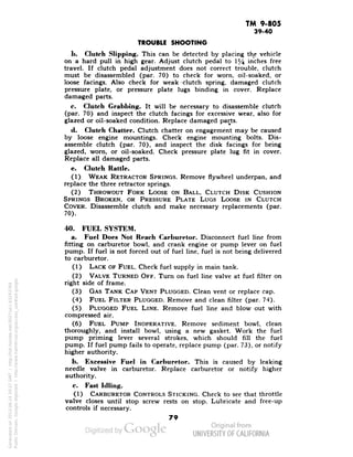 TM 9-805 
39-40 
TROUBLE SHOOTING 
1>. Clutch Slipping. This can be detected by placing the vehicle 
on a hard pull in high gear. Adjust clutch pedal to 1% inches free 
travel. If clutch pedal adjustment does not correct trouble, clutch 
must be disassembled (par. 70) to check for worn, oil-soaked, or 
loose facings. Also check for weak -clutch spring, damaged clutch 
pressure plate, or pressure plate lugs binding in cover. Replace 
damaged parts. 
c. Clutch Grabbing. It will be necessary to disassemble clutch 
(par. 70) and inspect the clutch facings for excessive wear, also for 
glazed or oil-soaked condition. Replace damaged parts. 
d. Clutch Chatter. Clutch chatter on engagement may be caused 
by loose engine mountings. Check engine mounting bolts. Dis-assemble 
clutch (par. 70), and inspect the disk facings for being 
glazed, worn, or oil-soaked. Check pressure plate lug fit in cover. 
Replace all damaged parts. 
e. Clutch Rattle. 
(1) WEAK RETRACTOR SPRINGS. Remove flywheel underpan, and 
replace the three retractor springs. 
(2) THROWOUT FORK LOOSE ON BALL, CLUTCH DISK CUSHION 
SPRINGS BROKEN, OR PRESSURE PLATE LUGS LOOSE IN CLUTCH 
COVER. Disassemble clutch and make necessary replacements (par. 
70). 
40. FUEL SYSTEM. 
a. Fuel Does Not Reach Carburetor. Disconnect fuel line from 
fitting on carburetor bowl, and crank engine or pump lever on fuel 
pump. If fuel is not forced out of fuel line, fuel is not being delivered 
to carburetor. 
(1) LACK OF FUEL. Check fuel supply in main tank. 
(2) VALVE TURNED OFF. Turn on fuel line valve at fuel filter on 
right side of frame. 
(3) GAS TANK CAP VENT PLUGGED. Clean vent or replace cap. 
(4) FUEL FILTER PLUGGED. Remove and clean filter (par. 74). 
(5) PLUGGED FUEL LINE. Remove fuel line and blow out with 
compressed air. 
(6) FUEL PUMP INOPERATIVE. Remove sediment bowl, clean 
thoroughly, and install bowl, using a new gasket. Work the fuel 
pump priming lever several strokes, which should fill the fuel 
pump. If fuel pump fails to operate, replace pump (par. 73), or notify 
higher authority. 
b. Excessive Fuel in Carburetor. This is caused by leaking 
needle valve in carburetor. Replace carburetor or notify higher 
authority. 
c. Fast Idling. 
(1) CARBURETOR CONTROLS STICKING. Check to see that throttle 
valve closes until stop screw rests on stop. Lubricate and free-up 
controls if necessary. 
79 
Generated on 2013-06-14 20:27 GMT / http://hdl.handle.net/2027/uc1.b3243764 
Public Domain, Google-digitized / http://www.hathitrust.org/access_use#pd-google 
 