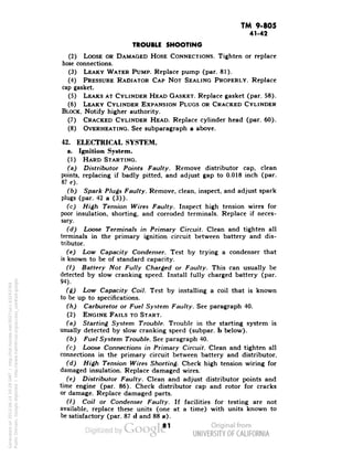 TM 9-805 
41-42 
TROUBLE SHOOTING 
(2) LOOSE OR DAMAGED HOSE CONNECTIONS. Tighten or replace 
hose connections. 
(3) LEAKY WATER PUMP. Replace pump (par. 81). 
(4) PRESSURE RADIATOR CAP NOT SEALING PROPERLY. Replace 
cap gasket. 
(5) LEAKS AT CYLINDER HEAD GASKET. Replace gasket (par. 58). 
(6) LEAKY CYLINDER EXPANSION PLUGS OR CRACKED CYLINDER 
BLOCK. Notify higher authority. 
(7) CRACKED CYLINDER HEAD. Replace cylinder head (par. 60). 
(8) OVERHEATING. See subparagraph a above. 
42. ELECTRICAL SYSTEM. 
a. Ignition System. 
(1) HARD STARTING. 
(a) Distributor Points Faulty. Remove distributor cap, clean 
points, replacing if badly pitted, and adjust gap to 0.018 inch (par. 
87 c). 
(b) Spark Plugs Faulty. Remove, clean, inspect, and adjust spark 
plugs (par. 42 a (3)). 
(c) High Tension Wires Faulty. Inspect high tension wires for 
poor insulation, shorting, and corroded terminals. Replace if neces-sary. 
(d) Loose Terminals in Primary Circuit. Clean and tighten all 
terminals in the primary ignition circuit between battery and dis-tributor. 
(e) Low Capacity Condenser. Test by trying a condenser that 
is known to be of standard capacity. 
(f) Battery Not Fully Charged or Faulty. This can usually be 
detected by slow cranking speed. Install fully charged battery (par. 
94). 
(g) Low Capacity Coil. Test by installing a coil that is known 
to be up to specifications. 
(h) Carburetor or Fuel System Faulty. See paragraph 40. 
(2) ENGINE FAILS TO START. 
(a) Starting System Trouble. Trouble in the starting system is 
usually detected by slow cranking speed (subpar. b below). 
(b) Fuel System Trouble. See paragraph 40. 
(c) Loose Connections in Primary Circuit. Clean and tighten all 
connections in the primary circuit between battery and distributor. 
(d) High Tension Wires Shorting. Check high tension wiring for 
damaged insulation. Replace damaged wires. 
(e) Distributor Faulty. Clean and adjust distributor points and 
time engine (par. 86). Check distributor cap and rotor for cracks 
or damage. Replace damaged parts. 
(f) Coil or Condenser Faulty. If facilities for testing are not 
available, replace these units (one at a time) with units known to 
be satisfactory (par. 87 d and 88 a). 
81 
Generated on 2013-06-14 20:28 GMT / http://hdl.handle.net/2027/uc1.b3243764 
Public Domain, Google-digitized / http://www.hathitrust.org/access_use#pd-google 
 