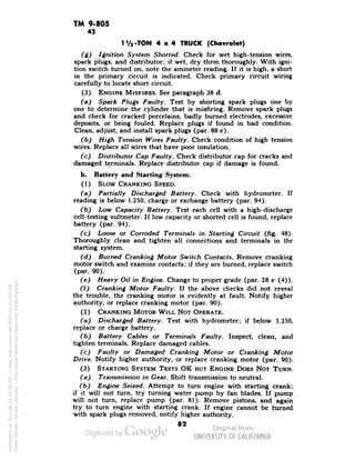 TM 9-805 
42 
1 y2-TON 4x4 TRUCK (Chevrolet) 
(6) Ignition System Shorted. Check for wet high-tension wires, 
spark plugs, and distributor; if wet, dry them thoroughly. With igni-tion 
switch turned on, note the ammeter reading. If it is high, a short 
in the primary circuit is indicated. Check primary circuit wiring 
carefully to locate short circuit. 
(3) ENGINE MISFIRES. See paragraph 38 d. 
(a) Spark Plugs Faulty. Test by shorting spark plugs one by 
one to determine the cylinder that is misfiring. Remove spark plugs 
and check for cracked porcelains, badly burned electrodes, excessive 
deposits, or being fouled. Replace plugs if found in bad condition. 
Clean, adjust, and install spark plugs (par. 88 c). 
(b) High Tension Wires Faulty. Check condition of high tension 
wires. Replace all wires that have poor insulation. 
(c) Distributor Cap Faulty. Check distributor cap for cracks and 
damaged terminals. Replace distributor cap if damage is found. 
b. Battery and Starting System. 
(1) SLOW CRANKING SPEED. 
(a) Partially Discharged Battery. Check with hydrometer. If 
reading is below 1.250, charge or exchange battery (par. 94). 
(b) Low Capacity Battery. Test each cell with a high-discharge 
cell-testing voltmeter. If low capacity or shorted cell is found, replace 
battery (par. 94). 
(c) Loose or Corroded Terminals in Starting Circuit (fig. 48). 
Thoroughly clean and tighten all connections and terminals in the 
starting system. 
(d) Burned Cranking Motor Switch Contacts. Remove cranking 
motor switch and examine contacts; if they are burned, replace switch 
(par. 90). 
(e) Heavy Oil in Engine. Change to proper grade (par. 28 c (4)). 
(f) Cranking Motor Faulty. If the above checks did not reveal 
the trouble, the cranking motor is evidently at fault. Notify higher 
authority, or replace cranking motor (par. 90). 
(2) CRANKING MOTOR WILL NOT OPERATE. 
(a) Discharged Battery. Test with hydrometer; if below 1.250, 
replace or charge battery. 
(b) Battery Cables or Terminals Faulty. Inspect, clean, and 
tighten terminals. Replace damaged cables. 
(c) Faulty or Damaged Cranking Motor or Cranking Motor 
Drive. Notify higher authority, or replace cranking motor (par. 90). 
(3) STARTING SYSTEM TESTS OK BUT ENGINE DOES NOT TURN. 
(a) Transmission in Gear. Shift transmission to neutral. 
(b) Engine Seized. Attempt to turn engine with starting crank; 
if it will not turn, try turning water pump by fan blades. If pump 
will not turn, replace pump (par. 81). Remove pistons, and again 
try to turn engine with starting crank. If engine cannot be turned 
with spark plugs removed, notify higher authority. 
82 
Generated on 2013-06-14 20:28 GMT / http://hdl.handle.net/2027/uc1.b3243764 
Public Domain, Google-digitized / http://www.hathitrust.org/access_use#pd-google 
 