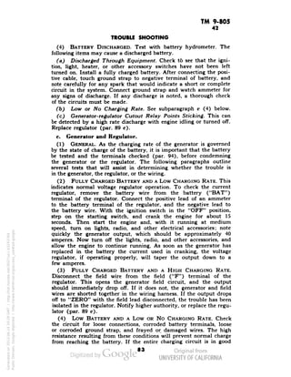 TM 9-805 
42 
TROUBLE SHOOTING 
(4) BATTERY DISCHARGED. Test with battery hydrometer. The 
following items may cause a discharged battery. 
(a) Discharged Through Equipment. Check to see that the igni-tion, 
light, heater, or other accessory switches have not been left 
turned on. Install a fully charged battery. After connecting the posi-tive 
cable, touch ground strap to negative terminal of battery, and 
note carefully for any spark that would indicate a short or complete 
circuit in the system. Connect ground strap and watch ammeter for 
any signs of discharge. If any discharge is noted, a thorough check 
of the circuits must be made. 
(b) Low or No Charging Rate. See subparagraph c (4) below. 
(c) Generator-regulator Cutout Relay Points Sticking. This can 
be detected by a high rate discharge with engine idling or turned off. 
Replace regulator (par. 89 c). 
c. Generator and Regulator. 
(1) GENERAL. As the charging rate of the generator is governed 
by the state of charge of the battery, it is important that the battery 
be tested and the terminals checked (par. 94), before condemning 
the generator or the regulator. The following paragraphs outline 
several tests that will assist in determining whether the trouble is 
in the generator, the regulator, or the wiring. 
(2) FULLY CHARGED BATTERY AND A Low CHARGING RATE. This 
indicates normal voltage regulator operation. To check the current 
regulator, remove the battery wire from the battery ("BAT") 
terminal of the regulator. Connect the positive lead of an ammeter 
to the battery terminal of the regulator, and the negative lead to 
the battery wire. With the ignition switch in the "OFF" position, 
step on the starting switch, and crank the engine for about 15 
seconds. Then start the engine and, with it running at medium 
speed, turn on lights, radio, and other electrical accessories; note 
quickly the generator output, which should be approximately 40 
amperes. Now turn off the lights, radio, and other accessories, and 
allow the engine to continue running. As soon as the generator has 
replaced in the battery the current used in cranking, the voltage 
regulator, if operating properly, will taper the output down to a 
few amperes. 
(3) FULLY CHARGED BATTERY AND A HIGH CHARGING RATE. 
Disconnect the field wire from the field ("F") terminal of the 
regulator. This opens the generator field circuit, and the output 
should immediately drop off. If it does not, the generator and field 
wires are shorted together in the wiring harness. If the output drops 
off to "ZERO" with the field lead disconnected, the trouble has been 
isolated in the regulator. Notify higher authority, or replace the regu-lator 
(par. 89 c). 
(4) Low BATTERY AND A Low OR No CHARGING RATE. Check 
the circuit for loose connections, corroded battery terminals, loose 
or corroded ground strap, and frayed or damaged wires. The high 
resistance resulting from these conditions will prevent normal charge 
from reaching the battery. If the entire charging circuit is in good 
83 
Generated on 2013-06-14 20:29 GMT / http://hdl.handle.net/2027/uc1.b3243764 
Public Domain, Google-digitized / http://www.hathitrust.org/access_use#pd-google 
 