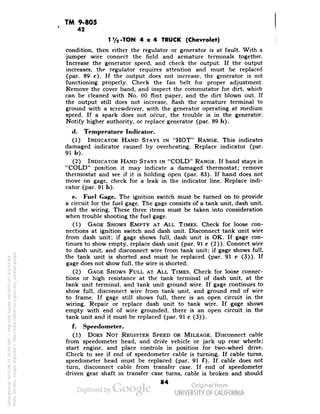 TM 9-805 
42 
1 V2-TON 4x4 TRUCK (Chevrolet) 
condition, then either the regulator or generator is at fault. With a 
jumper wire connect the field and armature terminals together. 
Increase the generator speed, and check the output. If the output 
increases, the regulator requires attention and must be replaced 
(par. 89 c). If the output does not increase, the generator is not 
functioning properly. Check the fan belt for proper adjustment. 
Remove the cover band, and inspect the commutator for dirt, which 
can be cleaned with No. 00 flint paper, and the dirt blown out. If 
the output still does not increase, flash the armature terminal to 
ground with a screwdriver, with the generator operating at medium 
speed. If a spark does not occur, the trouble is in the generator. 
Notify higher authority, or replace generator (par. 89 h). 
(1. Temperature Indicator. 
(1) INDICATOR HAND STAYS IN "HOT" RANGE. This indicates 
damaged indicator caused by overheating. Replace indicator (par. 
91 b). 
(2) INDICATOR HAND STAYS IN "COLD" RANGE. If hand stays in 
"COLD" position it may indicate a damaged thermostat; remove 
thermostat and see if it is holding open (par. 83). If hand does not 
move on gage, check for a leak in the indicator line. Replace indi-cator 
(par. 91 b). 
e. Fuel Cage. The ignition switch must be turned on to provide 
a circuit for the fuel gage. The gage consists of a tank unit, dash unit, 
and the wiring. These three items must be taken into consideration 
when trouble shooting the fuel gage. 
(1) GAGE SHOWS EMPTY AT ALL TIMES. Check for loose con-nections 
at ignition switch and dash unit. Disconnect tank unit wire 
from dash unit; if gage shows full, dash unit is OK. If gage con-tinues 
to show empty, replace dash unit (par. 91 c (2)). Connect wire 
to dash unit, and disconnect wire from tank unit; if gage shows full, 
the tank unit is shorted and must be replaced (par. 91 c (3)). If 
gage does not show full, the wire is shorted. 
(2) GAGE SHOWS FULL AT ALL TIMES. Check for loose connec-tions 
or high resistance at the tank terminal of dash unit, at the 
tank unit terminal, and tank unit ground wire. If gage continues to 
show full, disconnect wire from tank unit, and ground end of wire 
to frame. If gage still shows full, there is an open circuit in the 
wiring. Repair or replace dash unit to tank wire. If gage shows 
empty with end of wire grounded, there is an open circuit in the 
tank unit and it must be replaced (par. 91 c (3)). 
f. Speedometer. 
(1) DOES NOT REGISTER SPEED OR MILEAGE. Disconnect cable 
from speedometer head, and drive vehicle or jack up rear wheels; 
start engine, and place controls in position for two-wheel drive. 
Check to see if end of speedometer cable is turning. If cable turns, 
speedometer head must be replaced (par. 91 f). If cable does not 
turn, disconnect cable from transfer case. If end of speedometer 
driven gear shaft in transfer case turns, cable is broken and should 
84 
Generated on 2013-06-14 20:29 GMT / http://hdl.handle.net/2027/uc1.b3243764 
Public Domain, Google-digitized / http://www.hathitrust.org/access_use#pd-google 
 