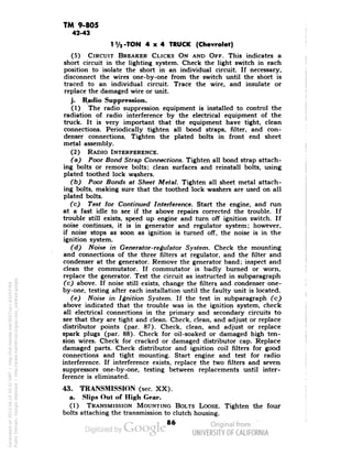 TM 9-805 
42-43 
-TON 4x4 TRUCK (Chevrolet) 
(5) CIRCUIT BREAKER CLICKS ON AND OFF. This indicates a 
short circuit in the lighting system. Check the light switch in each 
position to isolate the short in an individual circuit. If necessary, 
disconnect the wires one-by-one from the switch until the short is 
traced to an individual circuit. Trace the wire, and insulate or 
replace the damaged wire or unit. 
j. Radio Suppression. 
(1) The radio suppression equipment is installed to control the 
radiation of radio interference by the electrical equipment of the 
truck. It is very important that the equipment have tight, clean 
connections. Periodically tighten all bond straps, filter, and con-denser 
connections. Tighten the plated bolts in front end sheet 
metal assembly. 
(2) RADIO INTERFERENCE. 
(a) Poor Bond Strap Connections. Tighten all bond strap attach-ing 
bolts or remove bolts; clean surfaces and reinstall bolts, using 
plated toothed lock washers. 
(b) Poor Bonds at Sheet Metal. Tighten all sheet metal attach-ing 
bolts, making sure that the toothed lock washers are used on all 
plated bolts. 
(c) Test for Continued Interference. Start the engine, and run 
at a fast idle to see if the above repairs corrected the trouble. If 
trouble still exists, speed up engine and turn off ignition switch. If 
noise continues, it is in generator and regulator system; however, 
if noise stops as soon as ignition is turned off, the noise is in the 
ignition system. 
(d) Noise in Generator-regulator System. Check the mounting 
and connections of the three filters at regulator, and the filter and 
condenser at the generator. Remove the generator band; inspect and 
clean the commutator. If commutator is badly burned or worn, 
replace the generator. Test the circuit as instructed in subparagraph 
(c) above. If noise still exists, change the filters and condenser one-by- 
one, testing after each installation until the faulty unit is located. 
(e) Noise in Ignition System. If the test in subparagraph (c) 
above indicated that the trouble was in the ignition system, check 
all electrical connections in the primary and secondary circuits to 
see that they are tight and clean. Check, clean, and adjust or replace 
distributor points (par. 87). Check, clean, and adjust or replace 
spark plugs (par. 88). Check for oil-soaked or damaged high ten-sion 
wires. Check for cracked or damaged distributor cap. Replace 
damaged parts. Check distributor and ignition coil filters for good 
connections and tight mounting. Start engine and test for radio 
interference. If interference exists, replace the two filters and seven 
suppressors one-by-one, testing between replacements until inter-ference 
is eliminated. 
43. TRANSMISSION (sec. XX). 
a. Slips Out of High Gear. 
(1) TRANSMISSION MOUNTING BOLTS LOOSE. Tighten the four 
bolts attaching the transmission to clutch housing. 
86 
Generated on 2013-06-14 20:32 GMT / http://hdl.handle.net/2027/uc1.b3243764 
Public Domain, Google-digitized / http://www.hathitrust.org/access_use#pd-google 
 