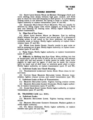 TM 9-805 
43-44 
TROUBLE SHOOTING 
(2) SHIFT LOCK SPRING WEAK OR BROKEN. Disengage clutch and 
move shifting lever slowly between high gear, neutral, and third 
gear to check for lock ball dropping in shaft groove. If a pronounced 
locking action is not detected, the spring is weak or broken. Notify 
higher authority or replace transmission (pars. 97 and 98). 
(3) DAMAGED MAIN SHAFT PILOT BEARING. This can usually be 
detected by idling engine with clutch engaged, or driving in third 
gear and listening for bearing noise. Notify higher authority, or 
replace transmission. 
b. Slips Out of Low Gear. 
(1) SHIFT LOCK SPRING WEAK OR BROKEN. Test by shifting 
slowly between low gear, neutral, and second gear. If a pronounced 
locking action is not noted in the three positions, the spring is 
evidently weak or broken. Notify higher authority or replace trans-mission 
(pars. 97 and 98). 
(2) WORN Low SPEED GEARS. Usually results in gear noise as 
well as jumping out of gear. Notify higher authority, or replace trans-mission 
(pars. 97 and 98). 
c. Noisy Gears. Notify higher authority, or replace transmission 
(pars. 97 and 98). 
d. Difficulty in Shifting into Low Gear. When shifting into low 
or second gear, pull the lever to left as far as it will go, and attempt 
to-shift into low and second; if shifts cannot be made, move lever 
. slightly to right and try again; if shift can be made, the reverse 
latch on lower end of shift lever or interlock guide plate is worn. 
Notify higher authority, or replace transmission (pars. 97 and 98). 
e. Lubricant Leaks into Clutch Housing. 
(1) TRANSMISSION LUBRICANT LEVEL HIGH. Drain down to cor-rect 
level. 
(2) CLUTCH GEAR BEARING RETAINER LOOSE. Remove trans-mission, 
tighten retainer screws, and install transmission (par. 98). 
f. Lubricant Leaks at Rear of Transmission. 
(1) BEARING RETAINER LOOSE. Tighten bearing retainer screws. 
(2) BEARING RETAINER GASKET DAMAGED. Notify higher author-ity, 
or replace transmission (pars. 97 and 98). 
(3) IDLER GEAR SHAFT LOOSE. Notify higher authority, or replace 
transmission (pars. 97 and 98). 
44. TRANSFER CASE (sec. XXI). 
a. Lubricant Leaks. 
(1) BEARING RETAINERS LOOSE. Tighten bearing retainer cap 
screws. 
(2) BEARING RETAINER GASKETS DAMAGED. Replace gaskets or 
notify higher authority. 
(3) OIL SEALS DAMAGED. Notify higher authority, or replace 
transfer case (pars. 101 and 102). 
87 
Generated on 2013-06-14 20:32 GMT / http://hdl.handle.net/2027/uc1.b3243764 
Public Domain, Google-digitized / http://www.hathitrust.org/access_use#pd-google 
 
