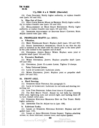 TM 9-805 
44-46 
11/2-TON 4x4 TRUCK (Chevrolet) 
(4) CASE CRACKED. Notify higher authority, or replace transfer 
case (pars. 101 and 102). 
b. Slips Out of Gear. 
(1) SHIFT LOCK SPRING WEAK OR BROKEN. Notify higher author-ity, 
or replace transfer case (pars. 101 and 102). 
(2) MISALINEMENT OF MAIN SHAFT EXTENSION. Notify higher 
authority, or replace transfer case (pars. 101 and 102). 
(3) IMPROPER ADJUSTMENT OF SHIFTER SHAFT CONTROL RODS. 
Adjust control rods (par. 100). 
45. PROPELLER SHAFTS (sec. XXII). 
a. Vibration. 
(1) BENT PROPELLER SHAFT. Replace shaft (pars. 104 and 105). 
(2) SHAFT IMPROPERLY ASSEMBLED. Check to see that the slip 
joint is installed on the shaft with the sleeve yoke in the same plane 
as the yoke welded to the opposite end of shaft. 
(3) UNIVERSAL JOINTS BADLY WORN. Replace worn joint or 
propeller shaft (pars. 104 and 105). 
b. Excessive Backlash. 
(1) WORN UNIVERSAL JOINTS. Replace propeller shaft (pars. 
104 and 105). 
(2) UNIVERSAL JOINT U-CLAMPS LOOSE. Tighten U-clamps. 
c. Noisy Universal Joints. 
(1) LACK OF LUBRICANT. Lubricate joints. 
(2) WORN UNIVERSAL JOINT. Replace joint or propeller shaft 
(pars. 104 and 105). 
46. FRONT AXLE. 
a. Hard Steering. 
(1) STEERING GEAR TROUBLE. See paragraph 51. 
(2) LACK OF LUBRICANT. Lubricate tie rod ends and steering con-necting 
rod. 
(3) Low TIRE PRESSURE. Inflate front tires to 55 pounds. 
(4) TIE ROD BOLTS TIGHT. Adjust tie rod bolts by removing 
cotter pins, tightening nuts just wrench-tight, and backing them off 
y2 turn. Install cotter pins. 
(5) STEERING KNUCKLE BEARINGS DRY OR Too TIGHT. Notify 
higher authority. 
(6) IMPROPER TOE-IN. Adjust toe-in (par. 108). 
b. Lubricant Leaks. 
(1) LEAKS AT STEERING KNUCKLE SUPPORT. Replace seal and 
gasket (par. 110). 
(2) LEAKS AT AXLE HOUSING COVER GASKET. Tighten attaching 
screws; or, drain lubricant, remove cover, and replace gasket. 
88 
Generated on 2013-06-14 20:32 GMT / http://hdl.handle.net/2027/uc1.b3243764 
Public Domain, Google-digitized / http://www.hathitrust.org/access_use#pd-google 
 
