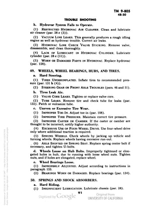 TM 9-805 
48-50 
TROUBLE SHOOTING 
h. Hydrovac System Fails to Operate. 
(1) RESTRICTED HYDROVAC AIR CLEANER. Clean and lubricate 
air cleaner (par. 28 c (3)). 
(2) VACUUM LINE LEAKS. This generally produces a rough idling 
engine as well as hydrovac trouble. Correct air leaks. 
(3) HYDROVAC LINE CHECK VALVE STICKING. Remove valve, 
disassemble, and clean thoroughly. 
(4) LACK OF LUBRICANT IN HYDROVAC CYLINDER. Lubricate 
cylinder (par. 28 c (11)). 
(5) WORN OR DAMAGED PARTS IN HYDROVAC. Replace hydrovac 
(par. 128). 
49. WHEELS, WHEEL BEARINGS, HUBS, AND TIRES. 
a. Hard Steering. 
(1) TIRES UNDERINFLATED. Inflate tires to recommended pres-sure 
(par. 131 b (4)). 
(2) STEERING GEAR OR FRONT AXLE TROUBLES (pars. 46 and 51). 
b. Tires Leak Air. 
(1) VALVE CORE LEAKS. Tighten or replace valve core. 
(2) TUBE LEAKS. Remove tire and check tube for leaks (par. 
132). Patch or vulcanize tube. 
c. Uneven or Excessive Tire Wear. 
(1) IMPROPER TOE-IN. Adjust toe-in (par. 108). 
(2) IMPROPER TIRE PRESSURE. Maintain correct tire pressure. 
(3) IMPROPER CASTER OR CAMBER. If the caster or camber are 
thought to be incorrect, notify higher authority. 
(4) EXCESSIVE USE OF FOUR-WHEEL DRIVE. Use four-wheel drive 
only where additional traction is required. 
(5) SPRUNG WHEELS. Check wheels by jacking up vehicle and 
turning wheels. Replace wheels having excessive run-out. 
(6) AXLE SHIFTED ON SPRING SEAT. Replace spring center bolt if 
necessary, and tighten U-bolts. 
d. Wheels Loose on Hub Bolts. Improperly tightened or elon-gated 
holes in hub, due to running with loose wheel nuts. Tighten 
nuts, and if holes are elongated, replace wheel. 
e. Wheel Bearings Loose. 
(1) IMPROPERLY ADJUSTED. Adjust according to instructions in 
paragraph 133. 
(2) BEARINGS WORN OR DAMAGED. Replace bearings (par. 134). 
50. SPRINGS AND SHOCK ABSORBERS. 
a. Hard Riding. 
(1) INSUFFICIENT LUBRICATION. Lubricate chassis (par. 28). 
91 
Generated on 2013-06-14 13:39 GMT / http://hdl.handle.net/2027/uc1.b3243764 
Public Domain, Google-digitized / http://www.hathitrust.org/access_use#pd-google 
 