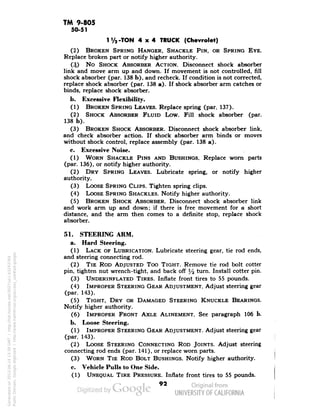 TM 9-805 
50-51 
1 Va-TON 4x4 TRUCK (Chevrolet) 
(2) BROKEN SPRING HANGER, SHACKLE PIN, OR SPRING EYE. 
Replace broken part or notify higher authority. 
(3) No SHOCK ABSORBER ACTION. Disconnect shock absorber 
link and move arm up and down. If movement is not controlled, fill 
shock absorber (par. 138 b), and recheck. If condition is not corrected, 
replace shock absorber (par. 138 a). If shock absorber arm catches or 
binds, replace shock absorber. 
b. Excessive Flexibility. 
(1) BROKEN SPRING LEAVES. Replace spring (par. 137). 
(2) SHOCK ABSORBER FLUID Low. Fill shock absorber (par. 
138 b). 
(3) BROKEN SHOCK ABSORBER. Disconnect shock absorber link, 
and check absorber action. If shock absorber arm binds or moves 
without shock control, replace assembly (par. 138 a). 
c. Excessive Noise. 
(1) WORN SHACKLE PINS AND BUSHINGS. Replace worn parts 
(par. 136), or notify higher authority. 
(2) DRY SPRING LEAVES. Lubricate spring, or notify higher 
authority. 
(3) LOOSE SPRING CLIPS. Tighten spring clips. 
(4) LOOSE SPRING SHACKLES. Notify higher authority. 
(5) BROKEN SHOCK ABSORBER. Disconnect shock absorber link 
and work arm up and down; if there is free movement for a short 
distance, and the arm then comes to a definite stop, replace shock 
absorber. 
51. STEERING ARM. 
a. Hard Steering. 
(1) LACK OF LUBRICATION. Lubricate steering gear, tie rod ends, 
and steering connecting rod. 
(2) TIE ROD ADJUSTED Too TIGHT. Remove tie rod bolt cotter 
pin, tighten nut wrench-tight, and back off % turn. Install cotter pin. 
(3) UNDERINFLATED TIRES. Innate front tires to 55 pounds. 
(4) IMPROPER STEERING GEAR ADJUSTMENT. Adjust steering gear 
(par. 143). 
(5) TIGHT, DRY OR DAMAGED STEERING KNUCKLE BEARINGS. 
Notify higher authority. 
(6) IMPROPER FRONT AXLE ALINEMENT. See paragraph 106 b. 
b. Loose Steering. 
(1) IMPROPER STEERING GEAR ADJUSTMENT. Adjust steering gear 
(par. 143). 
(2) LOOSE STEERING CONNECTING ROD JOINTS. Adjust steering 
connecting rod ends (par. 141), or replace worn parts. 
(3) WORN TIE ROD BOLT BUSHINGS. Notify higher authority. 
c. Vehicle Pulls to One Side. 
(1) UNEQUAL TIRE PRESSURE. Innate front tires to 55 pounds. 
92 
Generated on 2013-06-14 13:39 GMT / http://hdl.handle.net/2027/uc1.b3243764 
Public Domain, Google-digitized / http://www.hathitrust.org/access_use#pd-google 
 