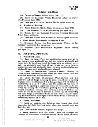 TM 9-805 
51-52 
TROUBLE SHOOTING 
(2) DRAGGING BRAKES. Adjust brakes (par. 122). 
(3) TIGHT OR DAMAGED WHEEL BEARINGS. Adjust or replace 
wheel bearings (par. 133). 
(4) IMPROPER CASTER OR CAMBER. Notify higher authority. 
d. Wander or Weaving. 
(1) TIGHT STEERING GEAR. Adjust steering gear (par. 143). 
(2) LOOSE STEERING GEAR. Adjust steering gear (par. 143). 
(3) TIGHT, DRY, OR DAMAGED STEERING KNUCKLE BEARINGS. 
Notify higher authority. 
(4) IMPROPER FRONT END ALINEMENT. Notify higher authority. 
e. Road Shocks Transferred to Steering Wheel. 
(1) STEERING CONNECTING ROD ASSEMBLED WRONG OR IM-PROPERLY 
ADJUSTED. See paragraph 141. 
(2) STEERING GEAR IMPROPERLY ADJUSTED. Adjust steering 
gear (par. 143). 
52. CAB, BODY, AND FRAME. 
a. - Windshield Leaks. 
(1) TEST FOR LEAKS. Force the windshield adjusting arms all the 
way down to close windshield, and lock the center of windshield with 
clamp lock. Sit in cab and watch for leaks while an assistant sprays 
water on windshield and front of cab. Leaks may occur between 
weatherstrip and cab windshield frame, between windshield glass and 
windshield frame or at windshield center channel. 
(2) LEAKS AT WINDSHIELD DIVISION CHANNEL. Remove the 
center division channel attachings screws and inner channel. Seal with 
a suitable waterproof sealing compound. 
(3) LEAKS BETWEEN WINDSHIELD WEATHERSTRIP AND CAB 
OPENING. Adjust hinge mounting to center windshield in opening. 
Replace rubber weatherstrip if it is damaged (par. 146 c). When the 
weatherstrip is in good condition, and the windshield has been ad-justed 
to the opening, a slight leak at one or two points can be cor-rected 
by opening the windshield, pushing the lip of weatherstrip 
toward windshield opening, and working a strip of friction tape 
folded to four thicknesses in between the outer edge of weatherstrip 
and outer flange of windshield frame. In some cases it may be neces-sary 
to shim between the hinges and windshield frame to increase the 
weatherstrip tension at the top. 
b. Doors Close Hard. 
(1) LACK OF LUBRICATION. Lubricate door hinges, door check 
strap, door lock bolt, door lock striker plate, door dovetail plate, and 
door dovetail. 
(2) DOOR HINGES SPRUNG. Replace door hinges. 
c. Door Windows Will Not Raise. Check for damaged run 
channels, or obstructions in window opening. Notify higher authority. 
93 
Generated on 2013-06-14 13:39 GMT / http://hdl.handle.net/2027/uc1.b3243764 
Public Domain, Google-digitized / http://www.hathitrust.org/access_use#pd-google 
 