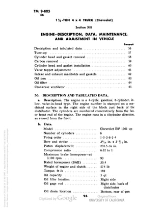 TM 9-805 
56 
TVa-TON 4x4 TRUCK (Chevrolet) 
Section XIII 
ENGINE-DESCRIPTION, DATA, MAINTENANCE, 
AND ADJUSTMENT IN VEHICLE 
Description and tabulated data 56 
Tune-up 57 
Cylinder head and gasket removal 58 
Carbon removal 59 
Cylinder head and gasket installation 60 
Valve tappet adjustment 61 
Intake and exhaust manifolds and gaskets 62 
Oil pan 63 
Oil filter ,... 64 
Crankcase ventilator 65 
56. DESCRIPTION AND TABULATED DATA. 
a. Description. The engine is a 4-cycle, gasoline, 6-cylinder, in-line, 
valve-in-head type. The engine number is stamped on a ma-chined 
surface in the right side of the block just back of the 
distributor. The cylinders are numbered consecutively from the fan, 
or front end of the engine. The engine runs in a clockwise direction, 
as viewed from the front. 
b. Data. 
Model Chevrolet BV 1001 up 
Number of cylinders 6 
Firing order 1-5-3-6-2-4 
Bore and stroke 3%6 in. x 3l%6 in. 
Piston displacement 235.5 cu in. 
Compression ratio 6.62 to 1 
Maximum brake horsepower—at 
3,100 rpm 93 
Rated horsepower (SAE) 30.4 
Weight of engine and clutch 574 Ib 
Torque, ft-lb 182 
Oil capacity 5 qt 
Oil filler location Right side 
Oil gage rod Right side, back of 
distributor 
Oil drain location Bottom, rear of pan 
96 
Generated on 2013-06-14 13:40 GMT / http://hdl.handle.net/2027/uc1.b3243764 
Public Domain, Google-digitized / http://www.hathitrust.org/access_use#pd-google 
 