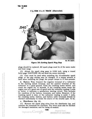 TM 9-805 
57 
1V2-TON 4x4 TRUCK (Chevrolet) 
.040 
RA PD 32272 
Figure 20—Setting Spark Plug Gap 
plugs should be replaced. All spark plugs must be of the same make 
and heat range. 
(2) Adjust the spark plug gaps to 0.040 inch, using a round 
feeler gage. CAUTION: Do not bend the center electrode. 
(3) Care must be used when installing the 10-millimeter spark 
plugs, or the gap setting may be changed. If a torque wrench is 
used when installing the plugs, the proper torque is 15 foot-pounds. 
tl. Battery Test. Connect the negative terminal of a voltmeter 
to the starting switch terminal, and the positive terminal of the 
voltmeter to a good ground. Close the cranking motor switch, and 
crank the engine for 15 seconds. If the cranking motor turns the 
engine over at a good rate of speed with the voltmeter reading 5 volts 
or better, it indicates a satisfactory starting circuit. This includes 
the condition of the battery, terminals, and cables. However, if the 
cranking speed is slow, or the voltmeter reading is under 5 volts, 
the cranking motor, battery, and battery cable terminals should be 
checked individually to locate the source of the trouble (par. 42 !>)• 
e. Distributor (fig. 18). 
(1) Remove the spark plug wires from the distributor cap, and 
examine the terminals for corrosion. The wires must also be checked 
for damaged insulation, and for being oil-soaked. 
1OO 
Generated on 2013-06-14 13:41 GMT / http://hdl.handle.net/2027/uc1.b3243764 
Public Domain, Google-digitized / http://www.hathitrust.org/access_use#pd-google 
 