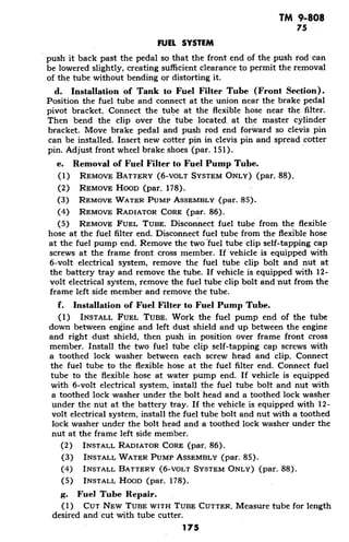 TM 9-808
75
FUEL SYSTEM
push it back past the pedal so that the front end of the push rod can
be lowered slightly, creating sufficient clearance to permit the removal
of the tube without bending or distorting it.
d. Installation of Tank to Fuel Filter Tube (Front Section).
Position the fuel tube and connect at the union near the brake pedal
pivot bracket. Connect the tube at the flexible hose near the filter.
Then bend the clip over the tube located at the master cylinder
bracket. Move brake pedal and push rod end forward so clevis pin
can be installed. Insert new cotter pin in clevis pin and spread cotter
pin. Adjust front wheel brake shoes (par. 151).
e. Removal of Fuel Filter to Fuel Pump Tube.
(1) REMOVE BATTERY (6-VOLT SYSTEM ONLY) (par. 88).
(2) REMOVE HOOD (par. 178).
(3) REMOVE WATER PUMP ASSEMBLY (par. 85).
(4) REMOVE RADIATOR CORE (par. 86).
(5) REMOVE FUEL TUBE. Disconnect fuel tube from the flexible
hose at the fuel filter end. Disconnect fuel tube from the flexible hose
at the fuel pump end. Remove the two fuel tube clip self-tapping cap
screws at the frame front cross member. If vehicle is equipped with
6-volt electrical system, remove the fuel tube clip bolt and nut at
the battery tray and remove the tube. If vehicle is equipped with 12-
volt electrical system, remove the fuel tube clip bolt and nut from the
frame left side member and remove the tube.
f. Installation of Fuel Filter to Fuel Pump Tube.
(1) INSTALL FUEL TUBE. Work the fuel pump end of the tube
down between engine and left dust shield and up between the engine
and right dust shield, then push in position over frame front cross
member. Install the two fuel tube clip self-tapping cap screws with
a toothed lock washer between each screw head and clip. Connect
the fuel tube to the flexible hose at the fuel filter end. Connect fuel
tube to the flexible hose at water pump end. If vehicle is equipped
with 6-volt electrical system, install the fuel tube bolt and nut with
a toothed lock washer under the bolt head and a toothed lock washer
under the nut at the battery tray. If the vehicle is equipped with 12-
volt electrical system, install the fuel tube bolt and nut with a toothed
lock washer under the bolt head and a toothed lock washer under the
nut at the frame left side member.
(2) INSTALL RADIATOR CORE (par. 86).
(3) INSTALL WATER PUMP ASSEMBLY (par. 85).
(4) INSTALL BATTERY (6-VOLT SYSTEM ONLY) (par. 88).
(5) INSTALL HOOD (par. 178).
g. Fuel Tube Repair.
(1) CUT NEW TUBE WITH TUBE CUTTER. Measure tube for length
desired and cut with tube cutter.
175
 