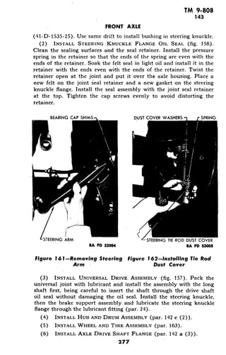 TM 9-808
143
FRONT AXLE
(41-D-1535-25). Use same drift to install bushing in steering knuckle.
(2) INSTALL STEERING KNUCKLE FLANGE OIL SEAL (fig. 158).
Clean the sealing surfaces and the seal retainer. Install the pressure
spring in the retainer so that the ends of the spring are even with the
ends of the retainer. Soak the felt seal in light oil and install it in the
retainer with the ends even with the ends of the retainer. Twist the
retainer open at the joint and put it over the axle housing. Place a
new felt on the joint seal retainer and a new gasket on the steering
knuckle flange. Install the seal assembly with the joint seal retainer
at the top. Tighten the cap screws evenly to avoid distorting the
retainer.
BEARING CAP SHIMS DUST COVER WASHERS SPRING
ace ISTEERING ARM STEERING TIE ROD DUST COVER
RA PD 53004 . RA PD 53005
Figure 161-Removing Steering Figure 162-Installing Tie Rod
Arm Dust Cover
(3) INSTALL UNIVERSAL DRIVE ASSEMBLY (fig. 157). Pack the
universal joint with lubricant and install the assembly with the long
shaft first, being careful to insert the shaft through the drive shaft
oil seal without damaging the oil seal. Install the steering knuckle;
then the brake support assembly and lubricate the steering knuckle
flange through the lubricant fitting (par. 24).
(4) INSTALL HUB AND DRUM ASSEMBLY (par. 142 c (2)).
(5) INSTALL WHEEL AND TIRE ASSEMBLY (par. 163).
(6) INSTALL AXLE DRIVE SHAFT FLANGE (par. 142 a (3)).
277
 