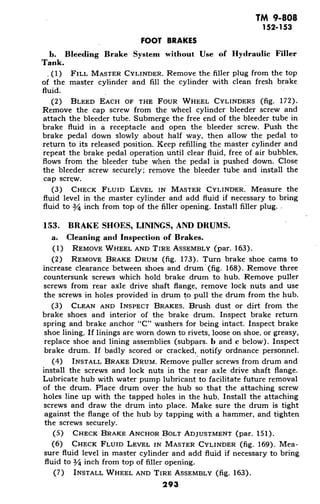 TM 9-808
152-153
FOOT BRAKES
b. Bleeding Brake System without Use of Hydraulic Filler
Tank.
(1) FILL MASTER CYLINDER. Remove the filler plug from the top
of the master cylinder and fill the cylinder with clean fresh brake
fluid.
(2) BLEED EACH OF THE FOUR WHEEL CYLINDERS (fig. 172).
Remove the cap screw from the wheel cylinder bleeder screw and
attach the bleeder tube. Submerge the free end of the bleeder tube in
brake fluid in a receptacle and open the bleeder screw. Push the
brake pedal down slowly about half way, then allow the pedal to
return to its released position. Keep refilling the master cylinder and
repeat the brake pedal operation until clear fluid, free of air bubbles,
flows from the bleeder tube when the pedal is pushed down. Close
the bleeder screw securely; remove the bleeder tube and install the
cap screw.
(3) CHECK FLUID LEVEL IN MASTER CYLINDER. Measure the
fluid level in the master cylinder and add fluid if necessary to bring
fluid to 3/4 inch from top of the filler opening. Install filler plug.
153. BRAKE SHOES, LININGS, AND DRUMS.
a. Cleaning and Inspection of Brakes.
(1) REMOVE WHEEL AND TIRE ASSEMBLY (par. 163).
(2) REMOVE BRAKE DRUM (fig. 173). Turn brake shoe cams to
increase clearance between shoes and drum '(fig. 168). Remove three
countersunk screws which hold brake drum to hub. Remove puller
screws from rear axle drive shaft flange, remove lock nuts and use
the screws in holes provided in drum to pull the drum from the hub.
(3) CLEAN AND INSPECT BRAKES. Brush dust or dirt from the
brake shoes and interior of the brake drum. Inspect brake return
spring and brake anchor "C" washers for being intact. Inspect brake
shoe lining. If linings are worn down to rivets, loose on shoe, or greasy,
replace shoe and lining assemblies (subpars. b and c below). Inspect
brake drum. If badly scored or cracked, notify ordnance personnel.
(4) INSTALL BRAKE DRUM. Remove puller screws from drum and
install the screws and lock nuts in the rear axle drive shaft flange.
Lubricate hub with water pump lubricant to facilitate future removal
of the drum. Place drum over the hub so that the attaching screw
holes line up with the tapped holes in the hub. Install the attaching
screws and draw the drum into place. Make sure the drum is tight
against the flange of the hub by tapping with a hammer, and tighten
the screws securely.
(5) CHECK BRAKE ANCHOR BOLT ADJUSTMENT (par. 151).
(6) CHECK FLUID LEVEL IN MASTER CYLINDER (fig. 169). Mea-
sure fluid level in master cylinder and add fluid if necessary to bring
fluid to 3/4 inch from top of filler opening.
(7) INSTALL WHEEL AND TIRE ASSEMBLY (fig. 163).
293
 