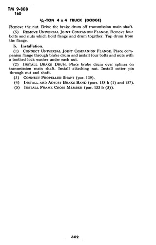 TM 9-808
160
3/4-TON 4 x 4 TRUCK (DODGE)
Remove the nut. Drive the brake drum off transmission main shaft.
(5) REMOVE UNIVERSAL JOINT COMPANION FLANGE. Remove four
bolts and nuts which hold flange and drum together. Tap drum from
the flange.
b. Installation.
(1) CONNECT UNIVERSAL JOINT COMPANION FLANGE. Place com-
panion flange through brake drum and install four bolts and nuts with
a toothed lock washer under each nut.
(2) INSTALL BRAKE DRUM. Place brake drum over splines on
transmission main shaft. Install attaching nut. Install cotter pin
through nut and shaft.
(3) CONNECT PROPELLER SHAFT (par. 139).
(4) INSTALL AND ADJUST BRAKE BAND (pars. 158 b (1) and 157).
(5) INSTALL FRAME CROSS MEMBER (par. 133 b (3)).
302
 