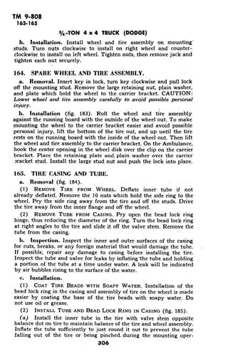 TM 9-808
163-165
3/4 -TON 4 x 4 TRUCK (DODGE)
b. Installation. Install wheel and tire assembly on mounting'
studs. Turn nuts clockwise to install on right wheel and' counter-
clockwise to install on left wheel. Tighten nuts, then remove jack and
tighten each nut securely.
164. SPARE WHEEL AND TIRE ASSEMBLY.
a. Removal. Insert key in lock, turn key clockwise and pull lock
off the mounting stud. Remove the large retaining nut, plain washer,
and plate which hold the wheel to the carrier bracket. CAUTION:
Lower wheel and tire assembly carefully to avoid possible personal
injury.
b. Installation (fig. 183). Roll the wheel and tire assembly
against the running board with the outside of the wheel out. To make
mounting the wheel to the carrier bracket easier and avoid possible
personal injury, lift the bottom of the tire out, and up until the tire
rests on the running board with the inside of the wheel out. Then lift
the wheel and tire assembly to the carrier bracket. On the Ambulance,
hook the center opening in the wheel disk over the clip on the carrier
bracket. Place the retaining plate and. plain washer over the carrier
iracket stud. Install the large stud nut and push the lock into place.
165. TIRE CASING AND TUBE.
a. Removal (fig. 184).
(1) REMOVE. TIRE FROM WHEEL. Deflate inner tube if not
already deflated. Remove the 10 nuts which hold the side ring to the
wheel. Pry the side ring away from the tire and off the studs. Drive
the tire away from the inner flange and off the wheel.
(2) REMOVE TUBE FROM CASING. Pry open the bead lock ring
hinge, thus reducing the diameter of the ring. Turn the bead lock ring
at right angles to the tire and slide it off the valve stem. Remove the
tube from the casing.
b. Inspection. Inspect the inner and outer surfaces of the casing
for cuts, breaks, or any foreign material that would damage the tube.
If possible, repair any damage to casing before installing the tire.
Inspect the tube and valve for leaks by inflating 'the tube and holding
a portion of the tube at a time under water. A leak will be indicated
by air bubbles rising to the surface of the water.
c. Installation.
(1) COAT TIRE BEADS WITH SOAPY WATER. Installation of the
bead lock ring in the casing and assembly of tire on the wheel is made
easier by coating the base of the tire beads with soapy water. Do
not use oil or grease.
(2) INSTALL TUBE AND BEAD LOCK RING IN CASING (fig. 185).
(a) Install the inner tube in the tire with valve stem opposite
balance dot on tire to maintain balance of the tire and wheel assembly.
Inflate the tube sufficiently to just round it out to prevent the tube
falling out of the tire or being pinched. during the mounting oper-
306
 