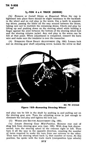 TM 9-808
167
3/4-TON 4 x 4 TRUCK (DODGE)
(b) Remove or Install Shims as Required. When the cap is
tightened into place there should be slight resistance to the backlash
in the wheel and no end play in the worm. Use a knife to separate
top shims, passing the blade all the way around between the shims,
taking care not to mutilate the remaining shims. Check end play by
lifting up and pushing down on the steering wheel while holding a
finger against the joint between the bottom of the steering wheel hub
and the steering column jacket. Any end play in the worm can be
felt at that point. When adjustment is completed, connect the horn
wire and make sure the insulator is over the connector.
(4) STEERING GEAR SHAFT ADJUSTMENT (fig. 186). Loosen lock
nut on steering gear shaft adjusting screw. Loosen the screw so that
RA PD 312568
Figure 188-Removing Steering Wheel
end play can be felt in the shaft by pushing in and pulling out on
the steering gear arm. Turn the adjusting screw in just enough to
eliminate the end play and tighten the lock nut.
(5) WORM AND SECTOR ADJUSTMENT (fig. 189).
(a) Locate Steering Gear Mid-Position. Remove rear end of
drag link from steering gear arm (par. 169). With drag link discon-
nected, turn the steering wheel to the extreme right or left. Then
turn it all the way in the opposite direction, counting the number
of turns required to make the turn from one extreme to the other.
Then turn the steering wheel back V2 that number of turns. At this
position, the spoke with the trade mark (composition type wheels)
312
 