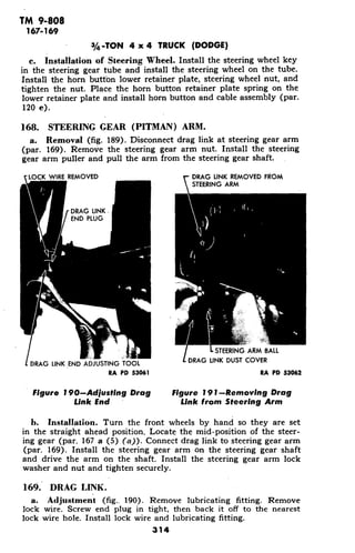 TM 9-808
167-169
3/4-TON 4 x 4 TRUCK (DODGE)
c. Installation of Steering Wheel. Install the steering wheel key
in the steering gear tube and install the steering wheel on the tube.
Install the horn button lower retainer plate, steering wheel nut, and
tighten the nut. Place the horn button retainer plate spring on the
lower retainer plate and install horn button and cable assembly (par.
120 e).
168. STEERING GEAR (PITMAN) ARM.
a. Removal (fig. 189). Disconnect drag link at steering gear arm
(par. 169). Remove the steering gear arm nut. Install the steering
gear arm puller and pull the arm from the steering gear shaft.
LOCK WIRE REMOVED DRAG LINK REMOVED FROM
STEERING ARM
DRAG LINK.
END PLUG
- STEERING ARM BALL
DRAG LINK END ADJUSTING TOOL DRAG LINK DUST COVER
RA PD 53061 RA PD 53062
Figure 190-Adjusting Drag Figure 191--Removing Drag
Link End Link from Steering Arm
b. Installation. Turn the front wheels by hand so they are set
in the straight ahead position. Locate the mid-position of the steer-
ing gear (par. 167 a (5) (a)). Connect drag link to steering gear arm
(par. 169). Install the steering gear arm on the steering gear shaft
and drive the arm on the shaft. Install the steering gear arm lock
washer and nut and tighten securely.
169. DRAG LINK.
a. Adjustment (fig. 190). Remove lubricating fitting. Remove
lock wire. Screw end plug in tight, then back it off to the nearest
lock wire hole. Install lock wire and lubricating fitting.
314
 