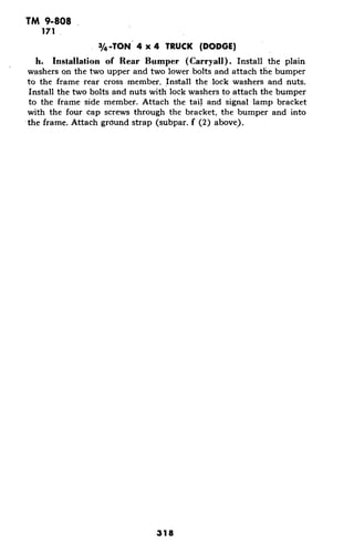 TM 9-808
171
3/4 -TON 4 x 4 TRUCK (DODGE)
h. Installation of Rear Bumper (Carryall). Install the plain
washers on the two upper and two lower bolts and attach the bumper
to the frame rear cross member. Install the lock washers and nuts.
Install the two bolts and nuts with lock washers to attach the bumper
to the frame side member. Attach the tail and signal lamp bracket
with the four cap screws through the bracket, the bumper and into
the frame. Attach ground strap (subpar. f (2) above).
318
 