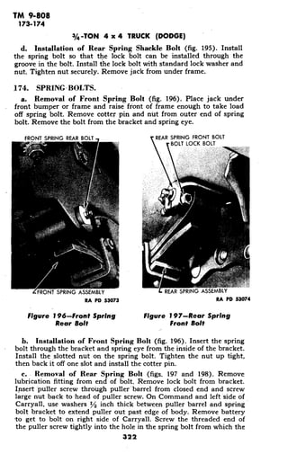 TM 9-808
173-174
3/4-TON 4 x 4 TRUCK (DODGE)
d. Installation of Rear Spring Shackle Bolt (fig. 195). Install
the spring bolt so that the lock bolt can be installed through the
groove in the bolt. Install the lock bolt with standard lock washer and
nut. Tighten nut securely. Remove jack from under frame.
174. SPRING-BOLTS.
a. Removal of Front Spring Bolt (fig. 196). Place jack under
front bumper or frame and raise front of frame enough to take load
off spring bolt. Remove cotter pin and nut from outer end of spring
bolt. Remove the bolt from the bracket and spring eye.
FRONT SPRING REAR BOLT REAR SPRING FRONT BOLT
BOLT LOCK BOLT
FRONT SPRING ASSEMBLY REAR SPRING ASSEMBLY
RA PD .53073 RA PD 53074
Figure 196-Front Spring Figure 197-Rear Spring
Rear Bolt Front Bolt
b. Installation of Front Spring Bolt (fig. 196). Insert the spring
bolt through the bracket and spring eye from the inside of the bracket.
Install the slotted nut on the spring bolt. Tighten the nut up tight,
then back it off one slot and install the cotter pin.
c. Removal of Rear Spring Bolt (figs. 197 and 198). Remove
lubrication fitting from end of bolt. Remove lock bolt from bracket.
Insert puller screw through puller'barrel from closed end and screw
large nut back to head of puller screw. On Command and left side of
Carryall, use washers I2 inch thick between puller barrel and spring
bolt bracket to extend puller out past edge of body. Remove battery
*toget to bolt on right side of Carryall. Screw the threaded end of
the puller screw tightly into the hole in the spring bolt from which the
322
 