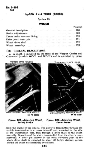 TM 9-808
188
3/4-TON 4 x 4 TRUCK (DODGE)
Section XL
WINCH
Paragraph
General description ...................... ........... 188
Brake adjustments .......................... 189
Drum brake shoe and lining ............................. 190
Drive joint shear pin .................................... 191
Winch drive shaft .................................. . 192
Winch assembly ........................................ 193
188. GENERAL DESCRIPTION.
a. A winch is mounted on the front of the Weapon Carrier and
Command (models WC-52 and WC-57)' and is operated by power
SAFETYAKE HOUSING DRUM BRAKE SHOE LINING
BAND ADJUSTING AND LOCK NUTS ISHOE ADJUSTING AND LOCK NUT
RA PD 53083 RA PD 53084
Figure 205-Adjusting Winch Figure 206-Adjusting Winch
Safety Brake Drum Brake
from the engine of the vehicle. The power is transmitted through the
'vehicle transmission to a power take-off unit, mounted on the side
of the transmission case, then through a drive shaft to the winch
assembly. Operation of the winch is controlled from the driver's com-
partment. A shear pin located in the front universal joint of the
winch drive shaft is expected to shear off before damage occurs,
should the winch be excessively overloaded.
334
 