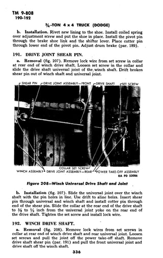 TM 9-808
190-192
3/4-TON 4 x 4 TRUCK (DODGE)
b. Installation. Rivet new lining to the shoe. Install coiled spring
over adjustment screw and put the shoe in place. Install the pivot pin
through the brake shoe link and the shifter lever. Place cotter pin
through lower end of the pivot pin. Adjust drum brake (par. 189).
191. DRIVE JOINT SHEAR PIN.
a. Removal (fig. 207). Remove lock wire from set screw in collar
at rear end of winch drive shaft. Loosen set screw in the collar and
slide the drive shaft universal joint of the.winch shaft. Drift broken
shear pin out of winch shaft and universal joint.
SHEAR PIN DRIVE JOINT ASSEMBLY-FRONT DRIVE SHAFT rSET SCREW
COLLAR SET SCRE
WINCH ASSEMBLY' DRIVE JOINT ASSEMBLY-REAR POWER TAKE-OFF ASSEMBLY
RA PD 53086
Figure 208-Winch Universal Drive Shaft and Joint
b. Installation (fig. 207). Slide the universal joint over the winch
shaft with the pin holes in line. Use drift to aline holes. Insert shear
pin through universal and winch shaft and install cotter pin through
end of the shear pin. Slide the collar at the rear end of the drive shaft
to 3/8 to I inch from the universal joint yoke on the rear end of
the drive shaft. Tighten the set screw and install lock wire.
192. WINCH DRIVE SHAFT.
a. Removal (fig. 208). Remove lock wires from set screws in
collar at rear end of winch drive shaft and rear universal joint. Loosen
set screws and pull the joint off the power take-off shaft. Remove
drive shaft shear pin (par. 191) and pull the front universal joint and
drive shaft off 'the winch shaft.
336
 