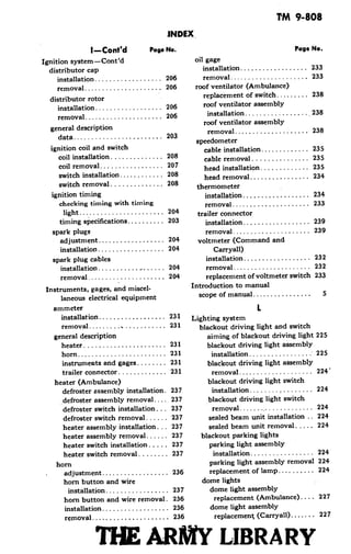 TM 9-808
INDEX
I-Cont'd Page No. Page No.
Ignition system-Cont'd oil gage
distributor cap installation ................. 233
installation .................. 206 removal ............. ....... 233
removal ..................... 206 roof ventilator (Ambulance)
distributor rotor replacement of switch ......... 238
installation .................. 206 roof ventilator assembly
removal .... 206 installation .................. 238
roof ventilator assembly
general description removal ............. ...... 238
data............ ............ 203data.203 ~~~~speedometer
ignition coil and switch cable installation ............ 235
coil installation ............. 208 cable removal .............. 235
coil removal ................ 207 head installation ............ 235
switch installation ............ 208 head removal ............... 234
switch removal ............. 208 thermometer
ignition timing installation ............. 234
checking timing with timing removal ..................... 233
light .................... 204 trailer connector
timing specifications .......... 203 installation .............. 239
spark plugs removal .............. .. 239
adjustment ................ 204 voltmeter (Command and
installation ........ .... 204 Carryall)
spark plug cables installation .................. 232
installation ............ 204 removal ..................... 232
removal ................... 204 replacement of voltmeter switch 233
Instruments, gages, and miscel- Introduction to manual
laneous electrical equipment scope of manual ................ 5
ammeter L
installation .................. 231 Lighting system
removal......... .... 231 blackout driving light and switch
general description aiming of blackout driving light 225
heater ................... ... 231 blackout driving light assembly
horn ................. .... 231 installation ................. 225
instruments and gages........ 231 blackout driving light assembly
trailer connector i............ 231 removal. ............ 2245
heater (Ambulance) blackout driving light switch
defroster assembly installation. 237 installation ....... ....... s224
defroster assembly removal.... 237 blackout driving light switch
defroster switch installation... 237 removal..................... 224
defroster switch removal...... 237 sealed beam unit installation .. 224
heater assembly installation ... 237 sealed beam unit removal ..... 224
heater assembly removal ...... 237 blackout parking lights
heater switch installation..... 237 parking light assembly
heater switch removal ........ 237 installation ....... 224
horn parking light assembly removal 224
adjustment .................. 236 replacement of lamp .......... 224
horn button and wire dome lights
installation ................ 237 dome light assembly
horn button and wire removal. 236 replacement (Ambulance) .... 227
installation .................. 236 dome light assembly
removal ..................... 236 replacemen t (Carryall) ...... 227
TIHE ARIY LIBRARY
 