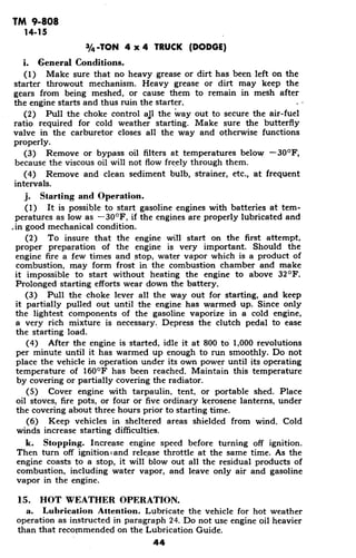 TM 9-808
14-15
3/4-TON 4 x 4 TRUCK (DODGE)
i. General Conditions.
(1) Make sure that no heavy grease or dirt has been left on the
starter throwout mechanism. Heavy grease or dirt may keep the
gears from being meshed, or cause them to remain in mesh after
the engine starts and thus ruin the starter.
(2) Pull the choke control all the way out to secure the air-fuel
ratio required for cold weather starting. Make sure the butterfly
valve in the carburetor closes all the way and otherwise functions
properly.
(3) Remove or bypass oil filters at temperatures below -30 0
F,
because the viscous oil will not flow freely through them.
(4) Remove and clean sediment bulb, strainer, etc., at frequent
intervals.
j. Starting and Operation.
(1) It is possible to start gasoline engines with batteries at tem-
peratures as low as -30 0
F, if the engines are properly lubricated and
.in good mechanical condition.
(2) To insure that the engine will start on the first attempt,
proper preparation of the engine is very important. Should the
engine fire a few times and stop, water vapor which is a product of
combustion, may form frost in the combustion chamber and make
it impossible to start without heating the engine to above 32 F.
Prolonged starting efforts wear down the battery.
(3) Pull the choke lever all the way out for starting, and keep
it partially pulled out until the engine has warmed up. Since only
the lightest components of the gasoline vaporize in a cold engine,
a very rich mixture is necessary. Depress the clutch pedal to ease
the starting load.
(4) After the engine is started, idle it at 800 to 1,000 revolutions
per minute until it has warmed up enough to run smoothly. Do not
place the vehicle in operation under its own power until its operating
temperature of 1600
F has been reached. Maintain this temperature
by covering or partially covering the radiator.
(5) Cover engine with tarpaulin, tent, or portable shed. Place
oil stoves, fire pots, or four or five ordinary kerosene lanterns, under
the covering about three hours prior to starting time.
(6) Keep vehicles in sheltered areas shielded from wind. Cold
winds increase starting difficulties.
k. Stopping. Increase engine speed before turning off ignition.
Then turn off ignitioncand release throttle at the same time. As the
engine coasts to a stop, it will blow out all the residual products of
combustion, including water vapor, and leave only air and gasoline
vapor in the engine.
15. HOT WEATHER OPERATION.
a. Lubrication Attention. Lubricate the vehicle for hot weather
operation as instructed in paragraph 24. Do not use engine oil heavier
than that recommended on the Lubrication Guide.
44
 