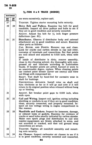 TM 9-808
29
3/4-TON 4 x 4 TRUCK (DODGE)
MAINTENANCE
6000 1000 are worn excessively, replace unit.
Mile Mile
27 TIGHTEN. Tighten starter mounting bolts securely.
29 29 Drive Belt and Pulleys. Examine fan belt for good
conditi6n. Inspect all drive pulleys and hubs to see if
they are in good condition and securely mounted.
ADJUST. Adjust fan belt for /2 inch finger pressure
deflections (par. 82).
31 31 Distributor. Observe if distributor body and external
attachment are in good condition and secure. Examine
other parts as follows:
CAP, ROTOR, AND POINTS. Remove cap and clean.
Look for cracks and carbon streaks in cap and rotor,
corrosion of terminals and connections. See that points
are well alined and adjusted to 0.020 inch, when wide
open.
If inside of distributor is dirty, remove assembly,
clean in dry-cleaning solvent, dry thoroughly with com-
pressed air and lubricate according to Lubrication
Guide. If breaker points are pitted, burned or worn to
an unserviceable degree, replace. When cleaning points
use contact point dresser (never use emery) and blow
out filings with compressed air.
SHAFT. Test shaft by hand-feel for excessive wear in
shaft for bushings.
CENTRIFUGAL ADVANCE. Install rotor on shaft and
turn clockwise as far as it will go and note if it will
return to its original position when released without hang
up or binding.
31 ADJUST. Set breaker point gaps to 0.020 inch, when
wide open.
32 32 Coil and Wiring. Inspect coil, ignition wiring including
shielding or conduits to see if they are in good condition,
clean, securely connected, and properly mounted. In-
spect all low voltage wiring in engine compartment in
like manner.
33 33 Manifolds and Gaskets. Inspect for looseness, damage,
or exhaust leaks at gaskets. Examine for evidence of
cracks or sand holes usually indicated by carbon streaks.
Make sure spark plugs and distributors to coil' wire
resistor-suppressors are firmly attached to wires, and
not scorched or cracked, and that coil ground strap
connections are secure.
33 TIGHTEN. Tighten all manifold assembly and mount-
ing nuts securely.
34 34 Air Cleaner. Inspect carburetor air cleaner to see if it
is in good condition, securely mounted and connected,
86
 