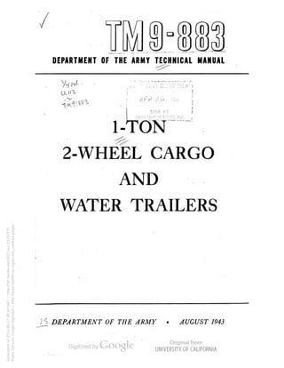 ^ 
0 
ud 
DEPARTMENT OF THE ARMY TECHNICAL MANUAL 
!l!SR F.Y 
1-TON 
2-WHEEL CARGO 
AND 
WATER TRAILERS 
DEPARTMENT OF THE ARMY 
AUGUST 1943 
Generated on 2013-06-27 09:14 GMT / http://hdl.handle.net/2027/uc1.b3243775 
Public Domain, Google-digitized / http://www.hathitrust.org/access_use#pd-google 
 