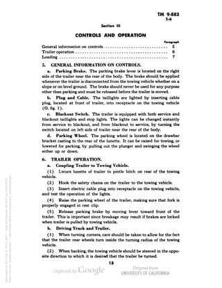 TM 9-883 
5-6 
Section III 
CONTROLS AND OPERATION 
Paragraph 
General information on controls 5 
Trailer operation 6 
Loading 7 
5. GENERAL INFORMATION ON CONTROLS. 
a. Parking Brake. The parking brake lever is located on the right 
side of the trailer near the rear of the body. The brake should be applied 
whenever the trailer is disconnected from the towing vehicle whether on a 
slope or on level ground. The brake should never be used for any purpose 
other than parking and must be released before the trailer is moved. 
b. Plug and Cable. The taillights are lighted by insetting cable 
plug, located at front of trailer, into receptacle on the towing vehicle 
(O, fig. 1). 
c. Blackout Switch. The trailer is equipped with both service and 
blackout taillights and stop lights. The lights can be changed instantly 
from service to blackout, and from blackout to service, by turning the 
switch located on left side of trailer near the rear of the body. 
d. Parking Wheel. The parking wheel is located on the drawbar 
bracket casting to the rear of the lunette. It can be raised for towing, or 
lowered for parking, by pulling out the plunger and swinging the wheel 
either up or down. 
6. TRAILER OPERATION. 
a. Coupling Trailer to Towing Vehicle. 
(1) Lecure lunette of trailer to pintle hitch on rear of the towing 
vehicle. 
(2 ) Hook the safety chains on the trailer to the towing vehicle. 
(3) Insert electric cable plug into receptacle on the towing vehicle, 
and test the operation of the lights. 
(4) Raise the parking wheel of the trailer, making sure that fork is 
properly engaged in rest clip. 
(5) Release parking brake by moving lever toward front of the 
trailer. This is important since breakage may result if brakes are locked 
when trailer is pulled by towing vehicle. 
b. Driving Truck and Trailer. 
(1) When turning corners, care should be taken to allow for the fact 
that the trailer rear wheels turn inside the turning radius of the towing 
vehicle. 
(2 ) When backing, the towing vehicle should be steered in the oppo-site 
direction to which it is desired that the trailer be turned. 
13 
Generated on 2013-06-27 09:21 GMT / http://hdl.handle.net/2027/uc1.b3243775 
Public Domain, Google-digitized / http://www.hathitrust.org/access_use#pd-google 
 
