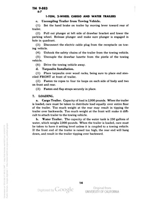 TM 9-883 
6-7 
1-TON, 2-WHEEL CARGO AND WATER TRAILERS 
c. Uncoupling Trailer from Towing Vehicle. 
(1) Set the hand brake on trailer by moving lever toward rear of 
trailer. 
(2) Pull out plunger at left side of drawbar bracket and lower the 
parking wheel. Release plunger and make sure plunger is engaged in 
hole in quadrant. 
(3) Disconnect the electric cable plug from the receptacle on tow-ing 
vehicle. 
(4) Unhook the safety chains of the trailer from the towing vehicle. 
(5) Uncouple the drawbar lunette from the pintle of the towing 
vehicle. 
(6) Drive the towing vehicle away. 
d. Tarpaulin Installation. 
(1) Place tarpaulin over wood racks, being sure to place end sten-ciled 
FRONT at front of trailer. 
(2) Fasten tie ropes to four tie loops on each side of body and two 
on front and rear. 
(3) Fasten end flap straps securely in place. 
7. LOADING. 
a. Cargo Trailer. Capacity of load is 2,000 pounds. When the trailer 
is loaded, care must be taken to distribute load equally over entire floor 
of the trailer. Too much weight at the rear may result in tipping the 
trailer over backwards. Too much weight at the front will make it diffi-cult 
to attach trailer to the towing vehicle. 
b. Water Trailer. The capacity of the water tank is 250 gallons of 
water, which weighs 2,000 pounds. When the trailer is loaded, care must 
be taken to have it setting level unless it is coupled to a towing vehicle. 
If the front end of the trailer is raised too high, the rear end will hang 
down, and result in the trailer tipping over backward. 
14 
Generated on 2013-06-27 09:21 GMT / http://hdl.handle.net/2027/uc1.b3243775 
Public Domain, Google-digitized / http://www.hathitrust.org/access_use#pd-google 
 