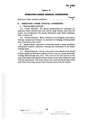 TM 9-883 
8 
Section IV 
OPERATION UNDER UNUSUAL CONDITIONS 
Paragraph 
Operation under unusual conditions 8 
8. OPERATION UNDER UNUSUAL CONDITIONS. 
a. Extreme Heat and Cold. 
(1) CARGO TRAILER. No special preparations are necessary for 
operation under extreme heat and cold for cargo trailers, other than the 
proper use of lubricants. For proper lubrication under these conditions, 
refer to section VI. 
(2) WATER TRAILER. Water trailers are not designed to be used in 
freezing temperatures because no provision for keeping drinking water 
from freezing has been made. 
b. Sand or Dust. Operation in extremely sandy or dusty conditions 
necessitates frequent inspection, cleaning and lubrication of the trailer 
working parts. 
(1) WATER TRAILER. On the water trailer, the manhole cover should 
be kept closed and held down tightly with the wing nut, except when tank 
is being filled through this cover. The cover on the bell strainer at the 
end of the intake hose should be kept closed, except when filling the tank 
with the hand pump. The water faucet box covers should be kept closed 
and locked with snap, except when drawing water from the faucets. 
893887 O - 50 - 2 
15 
Generated on 2013-06-27 09:21 GMT / http://hdl.handle.net/2027/uc1.b3243775 
Public Domain, Google-digitized / http://www.hathitrust.org/access_use#pd-google 
 