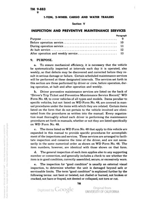 TM 9-883 
9 
1-TON, 2-WHEEL CARGO AND WATER TRAILERS 
Section V 
INSPECTION AND PREVENTIVE MAINTENANCE SERVICES 
Paragraph 
Purpose 9 
Before operation service 10 
During operation service 11 
At halt service 12 
After operation and weekly service 13 
9. PURPOSE. 
a. To ensure mechanical efficiency, it is necessary that the vehicle 
be systematically inspected at intervals each day it is operated, also 
weekly, so that defects may be discovered and corrected before they re-sult 
in serious damage or failure. Certain scheduled maintenance services 
will be performed at these designated intervals. The services set forth in 
this section are those performed by driver or crew, before operation, dur-ing 
operation, at halt and after operation and weekly. 
b. Driver preventive maintenance services are listed on the back of 
"Driver's Trip Ticket and Preventive Maintenance Service Record," WD 
Form No. 48, to cover vehicles of all types and models. Items peculiar to 
specific vehicles, but not listed on WD Form No. 48, are covered in man-ual 
procedures under the items with which they are related. Certain items 
listed on the form that do not pertain to the vehicle involved are elimi-nated 
from the procedures as written into the manual. Every organiza-tion 
must thoroughly school each driver in performing the maintenance 
procedures set forth in manuals, whether or not they are listed specifically 
on WD Form No. 48. 
c. The items listed on WD Form No. 48 that apply to this vehicle are 
expanded in this manual to provide specific procedures for accomplish-ment 
of the inspections and services. These services are arranged to facili-tate 
inspection and conserve the time of the driver, and are not neces-sarily 
in the same numerical order as shown on WD Form No. 48. The 
item numbers, however, are identical with those shown on that form. 
d. The general inspection of each item applies also to any supporting 
member or connection, and generally includes a check to see whether the 
item is in good condition, correctly assembled, secure, or excessively worn. 
e. The inspection for "good condition" is usually an external visual 
inspection, to determine whether the unit is damaged beyond safe or 
serviceable limits. The term "good condition" is explained further by the 
following terms: not bent or twisted, not chafed or burned, not broken or 
cracked, not bare or frayed, not dented or collapsed, not torn or cut. 
16 
Generated on 2013-06-27 09:22 GMT / http://hdl.handle.net/2027/uc1.b3243775 
Public Domain, Google-digitized / http://www.hathitrust.org/access_use#pd-google 
 