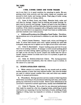 TM 9-883 
10-11 
1-TON, 2-WHEEL CARGO AND WATER TRAILERS 
eye to see that it is in good condition for attaching to pintle. Be sure 
parking wheel locks securely and that safety chains are complete and 
secured to both trailer and towing vehicle. Push plug of trailer wiring 
securely into socket on towing vehicle. 
(7) ITEM 19, BODY, LOAD, AND TARPS. Examine body, racks, and 
roof slats for damage. Inspect load for shifting and proper stowing. In-spect 
tarp for security and damage. Inspect tail gate to see that hinge is 
in proper working order, and that fastening chains are present and in good 
condition. If the vehicle is equipped with a 250-gallon tank body, inspect 
tank to see that there is no separation of tank from frame at welded joint, 
and that manhole cover locks securely. 
c. Additional Procedures for 250-gallon Tank Trailer. The follow-ing 
procedures are to be performed in addition to, and after, those listed 
above. 
(1) ITEM 6, LEAKS, GENERAL. Inspect tank, valves, and fittings for 
leaks. If valves leak around valve stem, tighten packing nut until leak 
is stopped, using care not to tighten nut too tight so as to score valve stem. 
(2) ITEM 21, EQUIPMENT. Inspect loading pump and test it to see 
that it is in working condition. If seepage is noted around packing gland 
on piston rod when testing, tighten packing nut, using care not to get it 
too tight, as the rod may be scored. Inspect the intake hose for cuts or 
breaks; inspect strainer on intake end to see if it is present, in good con-dition, 
and clean. 
(3) ITEM 25, DURING-OPERATION CHECK. The during-operation 
services should start immediately after the vehicle is put in motion, in 
the nature of a road test. 
11. DURING-OPERATION SERVICE. 
a. While vehicle is in motion, listen for any sounds such as rattles, 
knocks, squeals, or hums that may indicate trouble. Any time the brakes 
are used, or vehicle turned, consider this a test, and notice any unsatis-factory 
or unusual performance. 
b. Procedures. During-operation services consist of observing items 
listed below according to the procedures following each item, and investi-gating 
any indications of serious trouble. Notice minor deficiencies to be 
corrected or reported at earliest opportunity, usually next scheduled halt. 
(1) ITEM 35, TRAILER. Be on alert for any abnormal performance 
that might be caused by a fiat tire, dragging brakes, unhitching of pintle 
and lunette eye, loosening of tow bar from body of trailer, shifting of load, 
sagging or tilting, loose top tarpaulin or curtains, or weaving of towed 
load. 
18 
Generated on 2013-06-27 09:33 GMT / http://hdl.handle.net/2027/uc1.b3243775 
Public Domain, Google-digitized / http://www.hathitrust.org/access_use#pd-google 
 