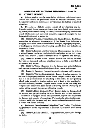 TM 9-883 
12 
INSPECTION AND PREVENTIVE MAINTENANCE SERVICES 
12. AT-HALT SERVICE. 
a. At-halt services may be regarded as minimum maintenance pro-cedures 
and should be performed under all tactical conditions, even 
though more extensive maintenance services must be slighted or omitted 
altogether. 
b. Procedures. At-halt services consist of investigating any de-ficiencies 
noted during operation, inspecting items listed below accord-ing 
to the procedures following the items, and correcting any deficiencies 
found. Deficiencies not corrected should be reported promptly to the 
designated individual in authority. 
(1) ITEM 39, TEMPERATURES, HUBS, AND BRAKE DRUMS. Feel these 
assemblies for abnormal temperatures. A hot brake drum indicates a 
dragging brake shoe; a hot hub indicates a damaged, improperly adjusted, 
or inadequately lubricated wheel bearing. A cold drum may indicate an 
inoperative brake. 
(2 ) ITEM 42, SPRINGS AND SUSPENSIONS. Observe springs for broken 
or shifted leaves; the latter condition indicates broken spring bolt or re-bound 
clips. Inspect U-bolts and shackle bolts for tightness and damage. 
(3) ITEM 44, WHEEL NUTS. Inspect wheels and rims to see that 
they are not damaged, and nuts attaching wheels to hubs to see that all 
are present and secure. 
(4) ITEM 45, TIRES. Examine tires for damage and under-inflation, 
and remove stones and embedded objects from treads and carcass. 
(5) ITEM 49, FENDERS. Inspect fenders for damage and looseness. 
(6) ITEM 50, TOWING CONNECTIONS. Inspect drawbar assembly to 
see that it is properly fastened to the frame. Inspect lunette eye to see 
that it is in good condition for attaching to the pintle. Be sure parking 
wheel locks securely in towing position and is kept in this position by 
pin and antiswing bracket. Inspect safety chains to see that they are 
complete and secured to both trailer and towing vehicle. Push plug of 
trailer wiring securely into socket of towing vehicle. 
(7) ITEM 51, BODY, LOAD, AND TARP. Inspect body for damage, load 
for shifting and proper stowing, tarp for damage and correct fastening. 
If the vehicle is equipped with a 250-gallon tank, inspect tank in general 
for damage and security of mountings. Pay particular attention for sepa-ration 
at weld joint between tank and frame, and see that manhole cover 
is closed and locked securely. 
c. Additional Procedures for 250-gallon Tank Trailer. The follow-ing 
procedures are to be performed in addition to, and after those listed 
above: 
(1) ITEM 46, LEAKS, GENERAL. Inspect the tank, valves, and fittings 
for leaks. 
19 
Generated on 2013-06-27 09:34 GMT / http://hdl.handle.net/2027/uc1.b3243775 
Public Domain, Google-digitized / http://www.hathitrust.org/access_use#pd-google 
 
