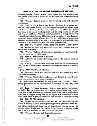 TM 9-883 
13 
INSPECTION AND PREVENTIVE MAINTENANCE SERVICES 
antiswing bracket. Inspect safety chains to see that they are complete 
and secure. Push plug of trailer wiring securely into socket on towing 
vehicle. 
(b) Weekly. Tighten assembly and mounting bolts, and lubricate 
as necessary. 
(7) ITEM 78, BODY, LOAD, AND TARPS. Examine body, racks, and 
roof slats for damage. Inspect tarp for proper number of hold-down ropes 
and straps, and for rips, tears, or other damage. Inspect tail gate to see 
that hinge is in proper working order and fastening chains are present 
and in good condition. If trailer is loaded, see that load is properly stowed. 
If vehicle is equipped with a 250-gallon tank, inspect weld joint between 
tank and frame, noting whether there is any indication of separation. 
Examine manhole cover to see that it is in alinement with opening, that 
the seal is in good condition, and that cover locks securely. 
(8) ITEM 82, *TIGHTEN WHEEL, RIM, AND SPRING U-BOLT NUTS. 
(a) Tighten all wheel, rim, and spring U-bolt nuts, replacing any nuts 
which may be missing. 
(b) Weekly. Tighten all units where inspection or experience indi-cates 
the need on a weekly basis. 
(9) ITEM 83, ""LUBRICATE AS NEEDED. 
(a) Lubricate all points where inspection of the vehicle indicates 
the necessity. 
(b) Weekly. Lubricate the vehicle as indicated on the lubrication 
chart, or as experience and inspection indicates the need on a weekly 
basis. 
(10) ITEM 84, *CLEAN VEHICLE. 
(a) Clean the vehicle and remove excess dirt and grease from exte-rior 
and running gear. 
(b) Weekly. Wash vehicle and remove all dirt and grease. If wash-ing 
is impractical, wipe as clean as possible. 
c. Additional Procedures for 250-gallon Tank Trailer. The fol-lowing 
procedures are to be performed in addition to, and after, those 
listed above: 
(1) ITEM 73, LEAKS, GENERAL. Inspect tank, valves, and fittings 
for leaks. Pay particular attention to welded joints of tank, pipe connec-tions, 
and valves. If valves leak around valve stem, tighten packing nut 
until leak is stopped, using care not to tighten nut excessively so as to 
score valve stem. Report valves which leak because of improper seating. 
(2) ITEM 85, *EQUIPMENT. 
(a) Inspect loading pump and test it to see that it is in working con-dition. 
If seepage is noted around packing gland on piston rod when test-ing, 
tighten packing nut, using care not to get it too tight, as rod may be 
scored. Inspect intake hose for cuts and breaks; inspect strainer on intake 
end to see if it is present, in good condition, and clean. 
(b) Weekly. Remove and clean intake strainer. 
21 
Generated on 2013-06-27 09:34 GMT / http://hdl.handle.net/2027/uc1.b3243775 
Public Domain, Google-digitized / http://www.hathitrust.org/access_use#pd-google 
 