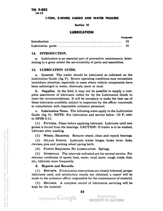 TM 9-883 
14-15 
1-TON, 2-WHEEL CARGO AND WATER TRAILERS 
Section VI 
LUBRICATION 
Paragraph 
Introduction 14 
Lubrication guide 15 
14. INTRODUCTION. 
a. Lubrication is an essential part of preventive maintenance, deter-mining 
to a great extent the serviceability of parts and assemblies. 
15. LUBRICATION GUIDE. 
a. General. The trailer should be lubricated as indicated on the 
Lubrication Guide (fig. 9). Severe operating conditions may necessitate 
immediate attention, especially in cases where vehicle components have 
been submerged in water, chemicals, snow or mud. 
b. Supplies. In the field, it may not be possible to supply a com-plete 
assortment of lubricants called for by the Lubrication Guide to 
meet the recommendations. It will be necessary to make the best use of 
those lubricants available, subject to inspection by the officer concerned, 
in consultation with responsible ordnance personnel. 
c. Lubrication Notes. The following notes apply to the Lubrication 
Guide (fig. 9). NOTE: For lubrication and service below -10 F, refer 
to OFSB 6-11. 
(1) FITTINGS. Clean before applying lubricant. Lubricate until new 
grease is forced from the bearings. CAUTION: If trailer is to be washed, 
lubricate after washing. 
(2) WHEEL BEARINGS. Remove wheel, clean and repack bearings. 
(3) OILCAN POINTS. Lubricate trailer hinges, brake lever, links, 
clevises, pins and parking wheel spring latch. 
(4) POINTS REQUIRING No LUBRICATION. Springs. 
(5) INTERVALS. The intervals indicated are for normal service. For 
extreme conditions of speed, heat, water, mud, snow, rough roads, dust, 
etc., lubricate more frequently. 
d. Reports and Records. 
(1) REPORTS. If lubrication instructions are closely followed, proper 
lubricants used, and satisfactory results not obtained, a report will be 
made to the ordnance officer responsible for the maintenance of materiel. 
(2) RECORDS. A complete record of lubrication servicing will be 
kept for the materiel. 
22 
Generated on 2013-06-27 09:35 GMT / http://hdl.handle.net/2027/uc1.b3243775 
Public Domain, Google-digitized / http://www.hathitrust.org/access_use#pd-google 
 