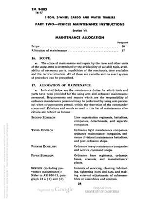 TM 9-883 
16-17 
1-TON, 2-WHEEL CARGO AND WATER TRAILERS 
PART TWO—VEHICLE MAINTENANCE INSTRUCTIONS 
Section VII 
MAINTENANCE ALLOCATION 
Paragraph 
Scope 16 
Allocation of maintenance 17 
16. SCOPE. 
a. The scope of maintenance and repair by the crew and other units 
of the using arms is determined by the availability of suitable tools, avail-ability 
of necessary parts, capabilities of the mechanics, time available 
and the tactical situation. All of these are variable and no exact system 
of procedure can be prescribed. 
17. ALLOCATION OF MAINTENANCE. 
a. Indicated below are the maintenance duties for which tools and 
parts have been provided for the using arm and ordnance maintenance 
personnel. Replacements and repairs which are the responsibility of 
ordnance maintenance personnel may be performed by using arm person-nel 
when circumstances permit, within the discretion of the commander 
concerned. Echelons and words as used in this list of maintenance allo-cations 
are denned as follows: 
SECOND ECHELON: Line organization regiments, battalions, 
companies, detachments, and separate 
companies. 
THIRD ECHELON: Ordnance light maintenance companies, 
ordnance maintenance companies, ord-nance 
divisional maintenance battalions, 
and post ordnance shops. 
FOURTH ECHELON: Ordnance heavy maintenance companies 
and service command shops. 
FIFTH ECHELON: Ordnance base regiments, ordnance 
bases, arsenals, and manufacturers' 
plants. 
SERVICE (including pre- Consists of servicing, cleaning, lubricat-ventive 
maintenance): ing, tightening bolts and nuts, and mak- 
Refer to AR 850-15, para- ing external adjustments of subassem-graph 
23 a (1) and (2). blies or assemblies and controls. 
24 
Generated on 2013-06-27 09:35 GMT / http://hdl.handle.net/2027/uc1.b3243775 
Public Domain, Google-digitized / http://www.hathitrust.org/access_use#pd-google 
 