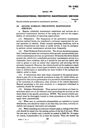 TM 9-883 
18 
Section VIII 
ORGANIZATIONAL PREVENTIVE MAINTENANCE SERVICES 
Paragraph 
Second echelon preventive maintenance services 18 
18. SECOND ECHELON PREVENTIVE MAINTENANCE 
SERVICES. 
a. Regular scheduled maintenance inspections and services are a 
preventive maintenance function of the using arm, and are the respon-sibility 
of commanders of operating organizations. 
(1) FREQUENCY. The frequencies of the preventive maintenance 
services outlined herein are considered a minimum requirement for nor-mal 
operation of vehicles. Under unusual operating conditions, such as 
extreme temperatures and dusty or sandy terrain, it may be necessary 
to perform certain maintenance services more frequently. 
(2 ) FIRST ECHELON PARTICIPATION. The drivers should accompany 
their vehicles and assist the mechanics while periodic second echelon pre-ventive 
maintenance services are performed. Ordinarily the driver should 
present the vehicle for a scheduled preventive maintenance service in a 
reasonably clean condition; that is, it should be dry and not caked with 
mud or grease to such an extent that inspection and servicing will be 
seriously hampered. However, the vehicle should not be washed or wiped 
thoroughly clean, since certain types of defects, such as cracks, leaks, and 
loose or shifted parts or assemblies are more evident if the surfaces are 
slightly soiled or dusty. 
(3) If instructions other than those contained in the general proce-dures 
in step (4) or the specific procedures in step (5) which follow, are 
required for the correct performance of a preventive maintenance service, 
or for correction of a deficiency, other sections of the vehicle Operator's 
Manual pertaining to the item involved, or a designated individual in 
authority, should be consulted. 
(4) GENERAL PROCEDURES. These general procedures are basic in-structions 
which are to be followed when performing the services on the 
items listed in the specific procedures. NOTE: The second echelon per-sonnel 
must be thoroughly trained in these procedures so that they will 
apply them automatically. 
(a) When new or overhauled subassemblies are installed to correct 
deficiencies, care should be taken to see that they are clean, correctly in-stalled, 
Generated on 2013-06-27 09:37 GMT / http://hdl.handle.net/2027/uc1.b3243775 
Public Domain, Google-digitized / http://www.hathitrust.org/access_use#pd-google 
and properly lubricated and adjusted. 
(b) When installing new lubricant retainer seals, a coating of the lubri-cant 
should be wiped over the sealing surface of the lip of the seal. When 
the new seal is a leather seal, it should be soaked in SAE No. 10 engine 
oil (warm, if practicable) for at least 30 minutes. Then, the leather lip 
893887 O- 50 - 3 *' 
 