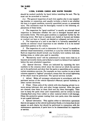 TM 9-883 
18 
1-TON, 2-WHEEL CARGO AND WATER TRAILERS 
should be worked carefully by hand, before installing the seal. The lip 
must not be scratched or marred. 
(c) The general inspection of each item applies also to any support-ing 
member or connection, and usually includes a check to see whether 
the item is in good condition, correctly assembled, secure, or excessively 
worn. The mechanics must be thoroughly trained in the following ex-planations 
of these terms. 
1. The inspection for "good condition" is usually an external visual 
inspection to determine whether the unit is damaged beyond safe or 
serviceable limits. The term good condition is explained further by the 
following terms: Not bent or twisted, not chafed or burned, not broken 
or cracked, not bare or frayed, not dented or collapsed, not torn or cut 
2. The inspection of a unit to see that it is "correctly assembled" is 
usually an external visual inspection to see whether it is in its normal 
assembled position in the vehicle. 
3. The inspection of a unit to determine if it is "secure" is usually an 
external visual examination, a hand-feel, or a pry-bar check for looseness. 
Such an inspection should include any brackets, lock washers, lock nuts, 
locking wires, or cotter pins used in assembly. 
4. "Excessively worn" will be understood to mean worn close to, or 
beyond, serviceable limits, and is likely to result in a failure if not replaced 
before the next scheduled inspection. 
(d) Special Services. These are indicated by repeating the item 
numbers in the columns which show the interval at which the services 
are to be performed, and show that the parts or assemblies are to receive 
certain mandatory services. For example, an item number in one or both 
columns opposite a "tighten" procedure, means that the actual tightening 
of the object must be performed. The special services include: 
1. Adjust. Make all necessary adjustments in accordance with the 
pertinent section of the vehicle Operator's Manual, special bulletins, or 
other current directives. 
2. Clean. Clean units of the vehicle with dry-cleaning solvent to re-move 
excess lubricant, dirt, and other foreign material. After the parts 
are cleaned, rinse them in clean fluid and dry them thoroughly. Take 
care to keep the parts clean until reassembled, and be certain to keep 
cleaning fluid away from rubber or other material which it will damage. 
Clean the protective grease coating from new parts, since this material 
is not a good lubricant. 
3. Special lubrication. This applies either to lubrication operations 
that do not appear on the vehicle Lubrication Guide, or to items that do not 
appear on such charts, but should be performed in connection with the 
maintenance operations, if parts have to be disassembled for inspection 
or service. 
aa 
Generated on 2013-06-27 09:38 GMT / http://hdl.handle.net/2027/uc1.b3243775 
Public Domain, Google-digitized / http://www.hathitrust.org/access_use#pd-google 
 