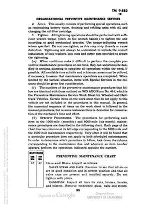 TM 9-883 
18 
ORGANIZATIONAL PREVENTIVE MAINTENANCE SERVICES 
4. Serve. This usually consists of performing special operations, such 
as replenishing battery water, draining and refilling units with oil, and 
changing the oil filter cartridge. 
5. Tighten. All tightening operations should be performed with suffi-cient 
wrench torque (force on the wrench handle) to tighten the unit 
according to good mechanical practice. Use torque-indicating wrench 
where specified. Do not overtighten, as this may strip threads or cause 
distortion. Tightening will always be understood to include the correct 
installation of lock washers, lock nuts and cotter pins provided to secure 
the tightening. 
(e) When conditions make it difficult to perform the complete pre-ventive 
maintenance procedures at one time, they can sometimes be han-dled 
in sections, planning to complete all operations within the week, if 
possible. All available time at halts and in bivouac areas must be utilized, 
if necessary, to assure that maintenance operations are completed. When 
limited by the tactical situation, items with Special Services in the col-umns 
should be given first consideration. 
(f) The numbers of the preventive maintenance procedures that fol-low 
are identical with those outlined on WD AGO Form No. 461, which is 
the Preventive Maintenance Service Work Sheet for Wheeled and Half-track 
Vehicles. Certain items on the work sheet that do not apply to this 
vehicle are not included in the procedures in this manual. In general, 
the numerical sequence of items on the work sheet is followed in the 
manual procedures, but in some instances there is deviation for conserva-tion 
of the mechanic's time and effort. 
(5) SPECIFIC PROCEDURES. The procedures for performing each 
item in the 1000-mile (monthly) and 6000-mile (six-month) mainte-nance 
procedures are described in the following chart. Each page of the 
chart has two columns at its left edge corresponding to the 6000 mile and 
the 1000 mile maintenance respectively. Very often it will be found that 
a particular procedure does not apply to both scheduled maintenances. 
In order to determine which procedure to follow, look down the column 
corresponding to the maintenance due, and wherever an item number 
appears, perform the operations indicated opposite the number. 
MAINTENANCE 
6000 
1000 
Milt 
Mid 
47 
47 
PREVENTIVE MAINTENANCE CHART 
Tires and Rims. Inspect as follows: 
VALVE STEMS AND CAPS. Examine to see that all stems 
are in good condition and in correct position and that all 
valve caps are present and installed securely. Do not 
tighten with pliers. 
CONDITION. Inspect all tires for cuts, bruises, breaks, 
and blisters. Remove embedded glass, nails and stones. 
33 
Generated on 2013-06-27 09:38 GMT / http://hdl.handle.net/2027/uc1.b3243775 
Public Domain, Google-digitized / http://www.hathitrust.org/access_use#pd-google 
 