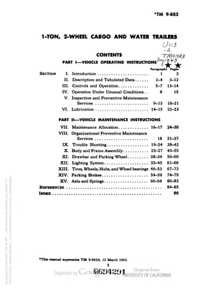 *TM 9-883 
1-TON, 2-WHEEL CARGO AND WATER TRAILERS 
Ulld 
.1. 
CONTENTS 
PART I—VEHICLE OPERATING INSTRUCTIONS 1 
Paragraphs Pages 
SECTION I. Introduction i 1 2 
II. Description and Tabulated Data 2-4 3-12 
III. Controls and Operation 5-7 13-14 
IV. Operation Under Unusual Conditions. . 8 15 
V. Inspection and Preventive Maintenance 
Services 9-13 16-21 
VI. Lubrication 14-15 22-23 
PART II—VEHICLE MAINTENANCE INSTRUCTIONS 
VII. Maintenance Allocation 16-17 24-30 
VIII. Organizational Preventive Maintenance 
Services 18 31-37 
IX. Troubleshooting 19-24 38-42 
X. Body and Frame Assembly 25-27 43-55 
XI. Drawbar and Parking Wheel 28-34 56-60 
XII. Lighting System 35-45 61-66 
XIII. Tires, Wheels, Hubs, and Wheel bearings 46-53 67-73 
XIV. Parking Brakes 54-59 74-79 
XV. Axle and Springs 60-64 80-83 
REFERENCES 84-85 
INDEX ............................................... 86 
*Thi» manual supersedes TM 9-883A, 12 March 1943. 
1 
Generated on 2013-06-27 09:16 GMT / http://hdl.handle.net/2027/uc1.b3243775 
Public Domain, Google-digitized / http://www.hathitrust.org/access_use#pd-google 
 