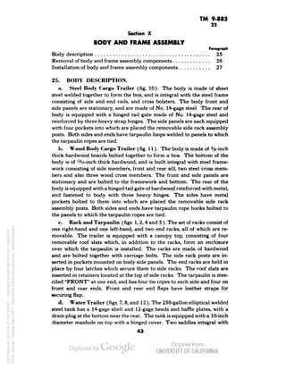 TM 9-883 
25 
Section X 
BODY AND FRAME ASSEMBLY 
Paragraph 
Body description 25 
Removal of body and frame assembly components 26 
Installation of body and frame assembly components 27 
25. BODY DESCRIPTION. 
a. Steel Body Cargo Trailer (fig. 10). The body is made of sheet 
steel welded together to form the box, and is integral with the steel frame 
consisting of side and end rails, and cross bolsters. The body front and 
side panels are stationary, and are made of No. 14-gage steel. The rear of 
body is equipped with a hinged tail gate made of No. 14-gage steel and 
reinforced by three heavy strap hinges. The side panels are each equipped 
with four pockets into which are placed the removable side rack assembly 
posts. Both sides and ends have tarpaulin loops welded to panels to which 
the tarpaulin ropes are tied. 
h. Wood Body Cargo Trailer (fig. 11). The body is made of s/s-inch 
thick hardwood boards bolted together to form a box. The bottom of the 
body is of '-He-inch thick hardwood, and is built integral with steel frame-work 
consisting of side members, front and rear sill, two steel cross mem-bers 
and also three wood cross members. The front and side panels are 
stationary and are bolted to the framework and bottom. The rear of the 
body is equipped with a hinged tail gate of hardwood reinforced with metal, 
and fastened to body with three heavy hinges. The sides have metal 
pockets bolted to them into which are placed the removable side rack 
assembly posts. Both sides and ends have tarpaulin rope hooks bolted to 
the panels to which the tarpaulin ropes are tied. 
c. Rack and Tarpaulin (figs. 1, 2,4 and 5 ). The set of racks consist of 
one right-hand and one left-hand, and two end racks, all of which are re-movable. 
The trailer is equipped with a canopy top, consisting of four 
removable roof slats which, in addition to the racks, form an enclosure 
over which the tarpaulin is installed. The racks are made of hardwood 
and are bolted together with carriage bolts. The side rack posts are in-serted 
in pockets mounted on body side panels. The end racks are held in 
place by four latches which secure them to side racks. The roof slats are 
inserted in retainers located at the top of side racks. The tarpaulin is sten-ciled 
"FRONT" at one end, and has four tie ropes to each side and four on 
front and rear ends. Front and rear end flaps have leather straps for 
securing flap. 
d. Water Trailer (figs. 7, 8, and 12 ). The 250-gallon elliptical welded 
steel tank has a 14-gage shell and 12-gage heads and baffle plates, with a 
drain plug at the bottom near the rear. The tank is equipped with a 16-inch 
diameter manhole on top with a hinged cover. Two saddles integral with 
43 
Generated on 2013-06-27 09:53 GMT / http://hdl.handle.net/2027/uc1.b3243775 
Public Domain, Google-digitized / http://www.hathitrust.org/access_use#pd-google 
 